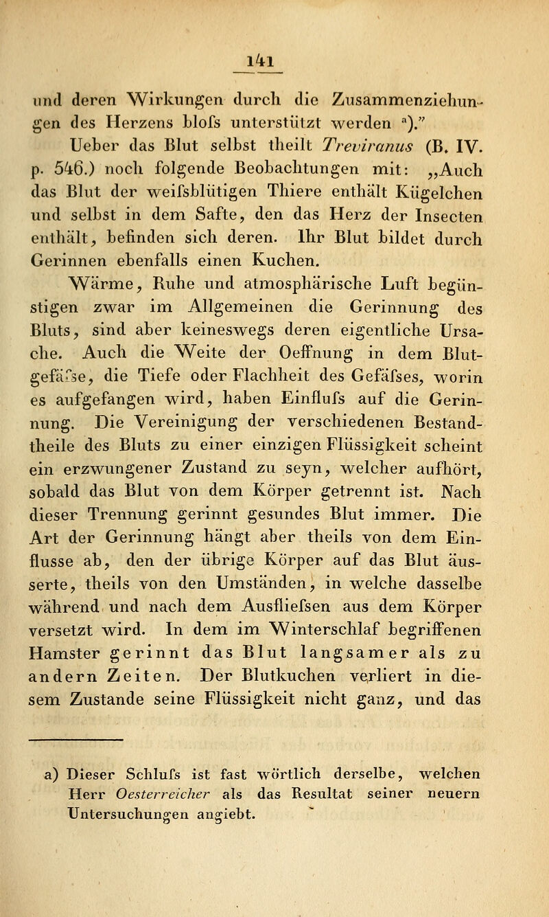 _l4i_ und deren Wirkungen durch die Zusammenzielum- gen des Herzens Llofs unterstülzt werden )/' Ueber das Blut selbst tlieilt Treviranus (B, IV. p. bk%.) noch folgende Beobachtungen mit: „Auch das Blut der weifsblütigen Thiere enthält Kiigelchen und selbst in dem Safte, den das Herz der Insecten enthält, befinden sich deren. Ihr Blut bildet durch Gerinnen ebenfalls einen Kuchen. Wärme, Ruhe und atmosphärische Luft begün- stigen zwar im Allgemeinen die Gerinnung des Bluts, sind aber keineswegs deren eigentliche Ursa- che. Auch die Weite der Oeifnung in dem Blut- gefärse, die Tiefe oder Flachheit des Gefäfses, worin es aufgefangen wird, haben Einflufs auf die Gerin- nung. Die Vereinigung der verschiedenen Bestand- theile des Bluts zu einer einzigen Flüssigkeit scheint ein erzwungener Zustand zu seyn, welcher aufhört, sobald das Blut von dem Körper getrennt ist. Nach dieser Trennung gerinnt gesundes Blut immer. Die Art der Gerinnung hängt aber theils von dem Ein- flüsse ab, den der übrige Körper auf das Blut äus- serte, theils von den Umständen, in welche dasselbe während und nach dem Ausfliefsen aus dem Körper versetzt wird. In dem im Winterschlaf begriffenen Hamster gerinnt das Blut langsamer als zu andern Zeiten. Der Blutkuchen ve,rliert in die- sem Zustande seine Flüssigkeit nicht ganz, und das a) Dieser Schlufs ist fast wörtlich derselbe, welchen Herr Oesterreicher als das Resultat seiner neuern Untersuchungen angiebt.