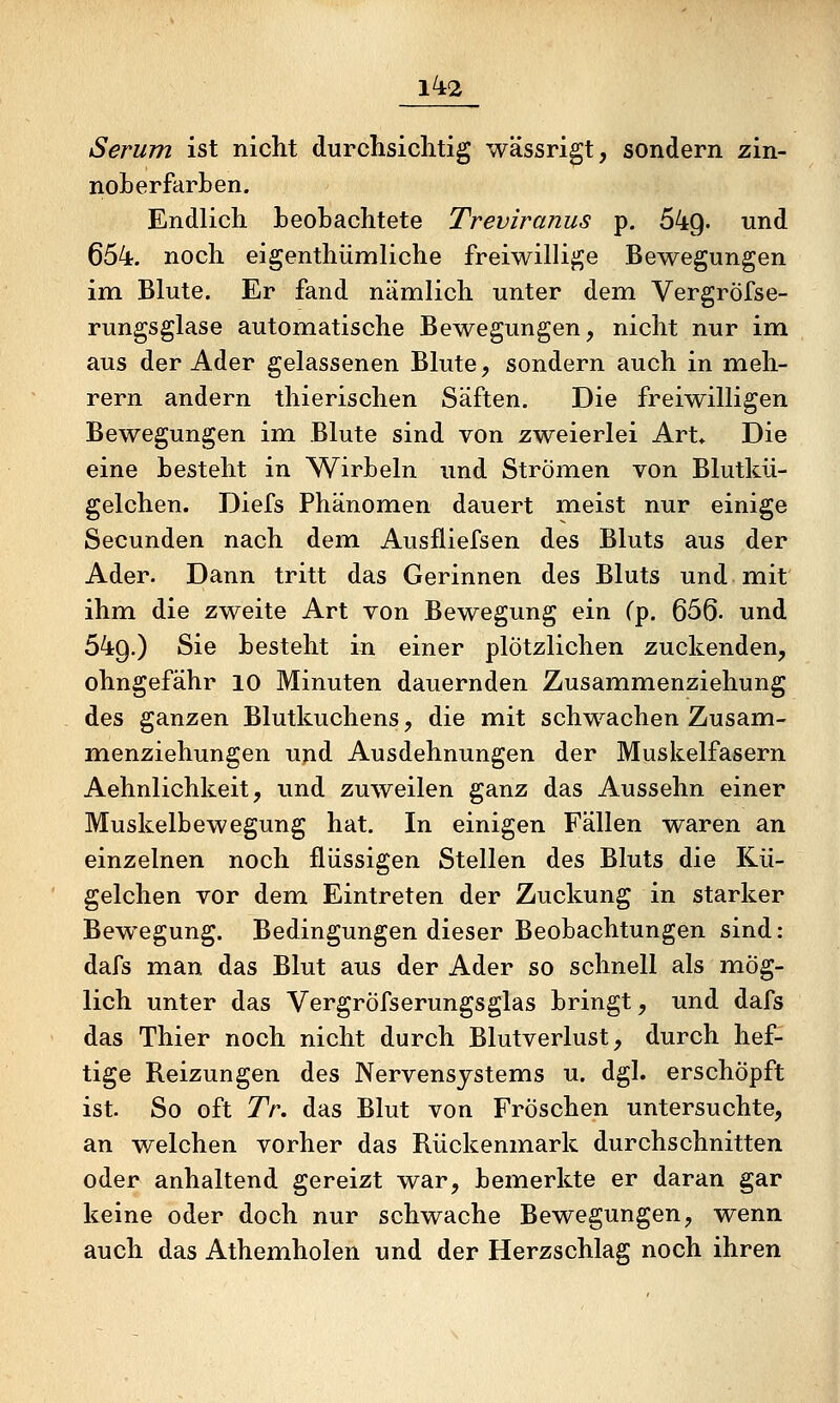 Serum ist nicht durchsiclitig wässrigt, sondern zin- noLerfarben. Endlich heohachtete Treviranus p. 649. und 654. noch eigenthümliche freiwillige Bewegungen im Blute. Er fand nämlich unter dem Vergröfse- rungsglase automatische Bewegungen, nicht nur im aus der Ader gelassenen Blute, sondern auch in meh- rern andern thierischen Säften. Die freiwilligen Bewegungen im Blute sind von zweierlei Art* Die eine besteht in Wirbeln und Strömen von Blutkü- gelchen. Diefs Phänomen dauert meist nur einige Secunden nach dem Ausfliefsen des Bluts aus der Ader. Dann tritt das Gerinnen des Bluts und mit ihm die zweite Art von Bewegung ein Cp. 656- und 549.) Sie besteht in einer plötzlichen zuckenden, ohngefähr 10 Minuten dauernden Zusammenziehung des ganzen Blutkuchens, die mit schwachen Zusam- menziehungen und Ausdehnungen der Muskelfasern Aehnlichkeit, und zuweilen ganz das Aussehn einer Muskelbewegung hat. In einigen Fällen waren an einzelnen noch flüssigen Stellen des Bluts die Kii- gelchen vor dem Eintreten der Zuckung in starker Bewegung. Bedingungen dieser Beobachtungen sind: dafs man das Blut aus der Ader so schnell als mög- lich unter das Vergröfserungsglas bringt, und dafs das Thier noch nicht durch Blutverlust, durch hef- tige Reizungen des Nervensystems u. dgl. erschöpft ist. So oft Tr. das Blut von Fröschen untersuchte, an welchen vorher das Rückenmark durchschnitten oder anhaltend gereizt war, bemerkte er daran gar keine oder doch nur schwache Bewegungen, wenn auch das Athemholen und der Herzschlag noch ihren