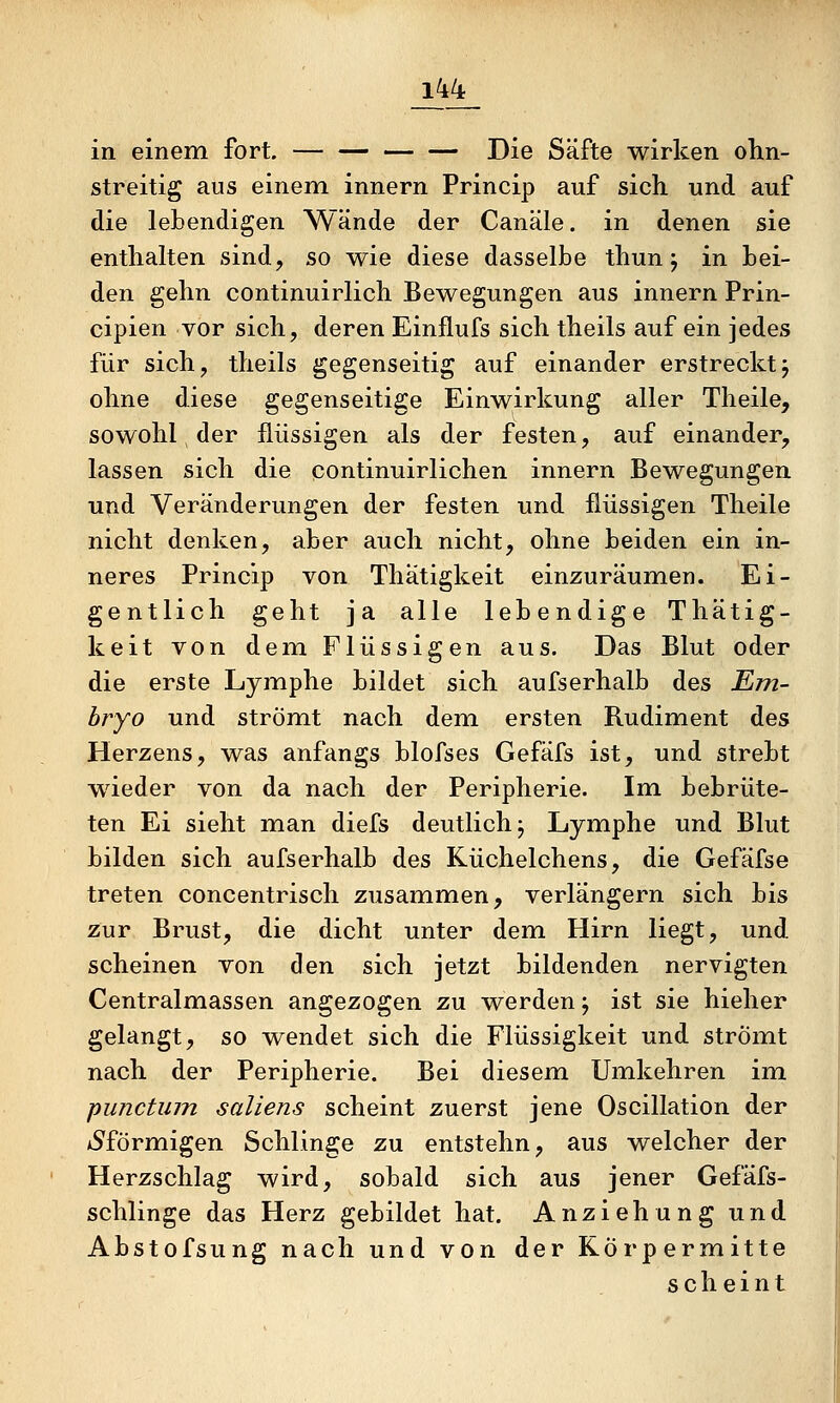 J44_ in einem fort. Die Säfte wirken olin- streitig aus einem innern Princip auf sich und auf die lebendigen Wände der Canäle. in denen sie enthalten sind, so wie diese dasselbe thun j in bei- den gehn continuirlich Bewegungen aus innern Prin- cipien vor sich, deren Einflufs sich theils auf ein jedes für sich, theils gegenseitig auf einander erstrecktj ohne diese gegenseitige Einwirkung aller Theile, sowohl, der flüssigen als der festen, auf einander, lassen sich die continuirlichen innern Bewegungen und Veränderungen der festen und flüssigen Theile nicht denken, aber auch nicht, ohne beiden ein in- neres Princip von Thätigkeit einzuräumen. Ei- gentlich geht ja alle lebendige Thätig- keit von dem Flüssigen aus. Das Blut oder die erste Lymphe bildet sich aufserhalb des Em- bryo und strömt nach dem ersten Rudiment des Herzens, was anfangs blofses Gefäfs ist, und strebt wieder von da nach der Peripherie. Im bebrüte- ten Ei sieht man diefs deutlich j Lymphe und Blut bilden sich aufserhalb des Küchelchens, die Gefäfse treten concentrisch zusammen, verlängern sich bis zur Brust, die dicht unter dem Hirn liegt, und scheinen von den sich jetzt bildenden nervigten Centralmassen angezogen zu werden j ist sie hieher gelangt, so wendet sich die Flüssigkeit und strömt nach der Peripherie. Bei diesem Umkehren im punctum saliens scheint zuerst jene Oscillation der tSförmigen Schlinge zu entstehn, aus welcher der Herzschlag wird, sobald sich aus jener Gefäfs- schlinge das Herz gebildet hat. Anziehung und Abstofsung nach und von der Körpermitte scheint