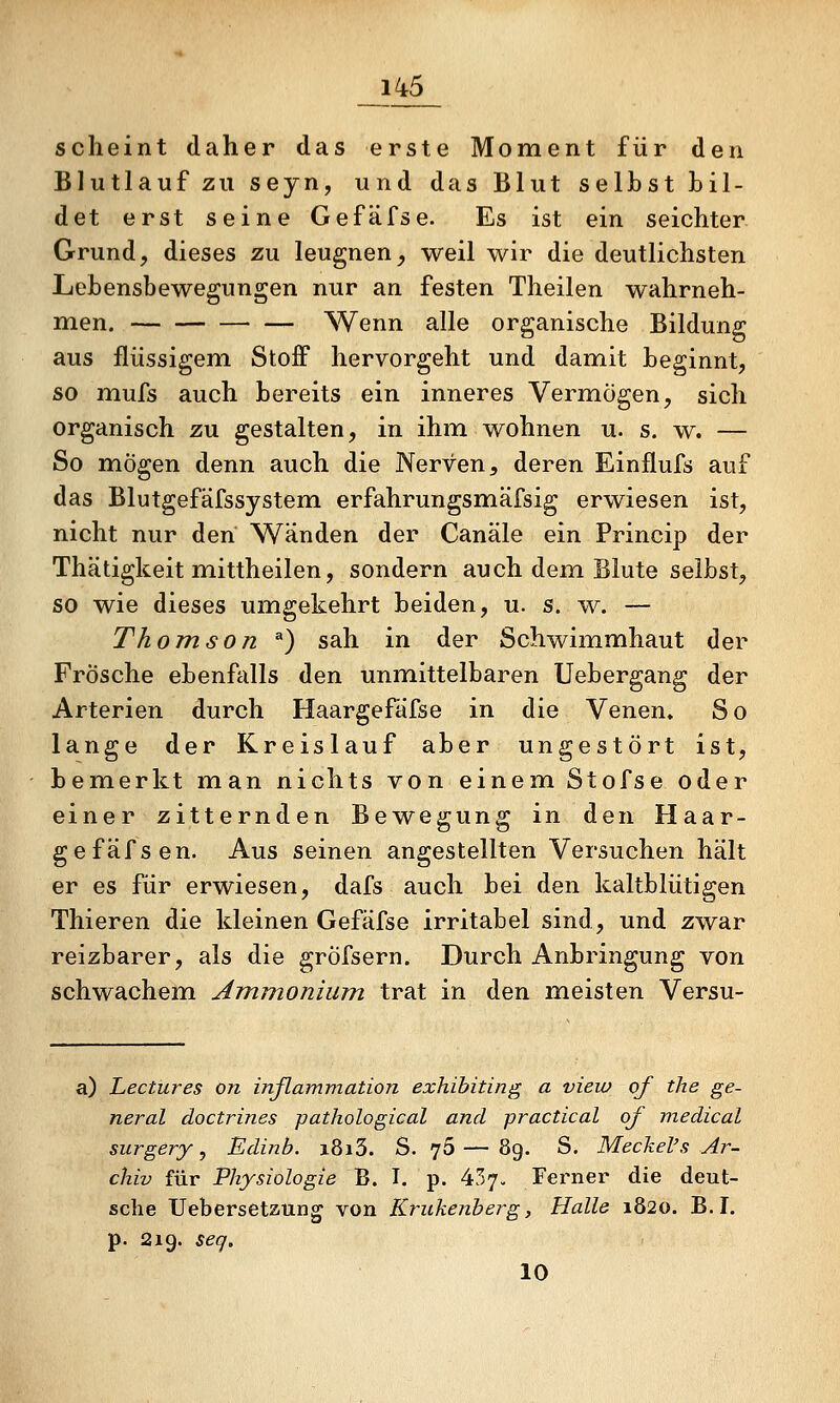 scheint daher das erste Moment für den Blutlauf zu seyn, und das Blut selbst bil- det erst seine Gefäfse. Es ist ein seichter Grund, dieses zu leugnen, weil wir die deutlichsten Lebensbewegungen nur an festen Theilen wahrneh- men. Wenn alle organische Bildung aus flüssigem Stoff hervorgeht und damit beginnt, so mufs auch bereits ein inneres Vermögen, sich organisch zu gestalten, in ihm wohnen u. s. w. — So mögen denn auch die Nerven ^ deren Einflufs auf das Blutgefäfssystem erfahrungsmäfsig erwiesen ist, nicht nur den Wänden der Canäle ein Princip der Thätigkeit mittheilen, sondern auch dem. Blute selbst, so wie dieses umgekehrt beiden, u. s. w. — Thomson ^) sah in der Schwimmhaut der Frösche ebenfalls den unmittelbaren Uebergang der Arterien durch Haargefafse in die Venen. So lange der Kreislauf aber ungestört ist, bemerkt man nichts von einem Stofse oder einer zitternden Bewegung in den Haar- gefäfsen. Aus seinen angestellten Versuchen hält er es für erwiesen, dafs auch bei den kaltblütigen Thieren die kleinen Gefäfse irritabel sind, und zwar reizbarer, als die grÖfsern. Durch Anbringung von schwachem Ammonium trat in den meisten Versu- a) Lectures on inßammation exhibiting a vieio of the ge- neral doctrines pathological and practical of medical surgery, Edinb. i8i3. S. 76 — 89. S. Meckel's Ar- chiv für Physiologie B. I. p. 437- Ferner die deut- sche TJebersetaung von Krukenberg, Halle 1820. B. I. p. 219. seq. 10