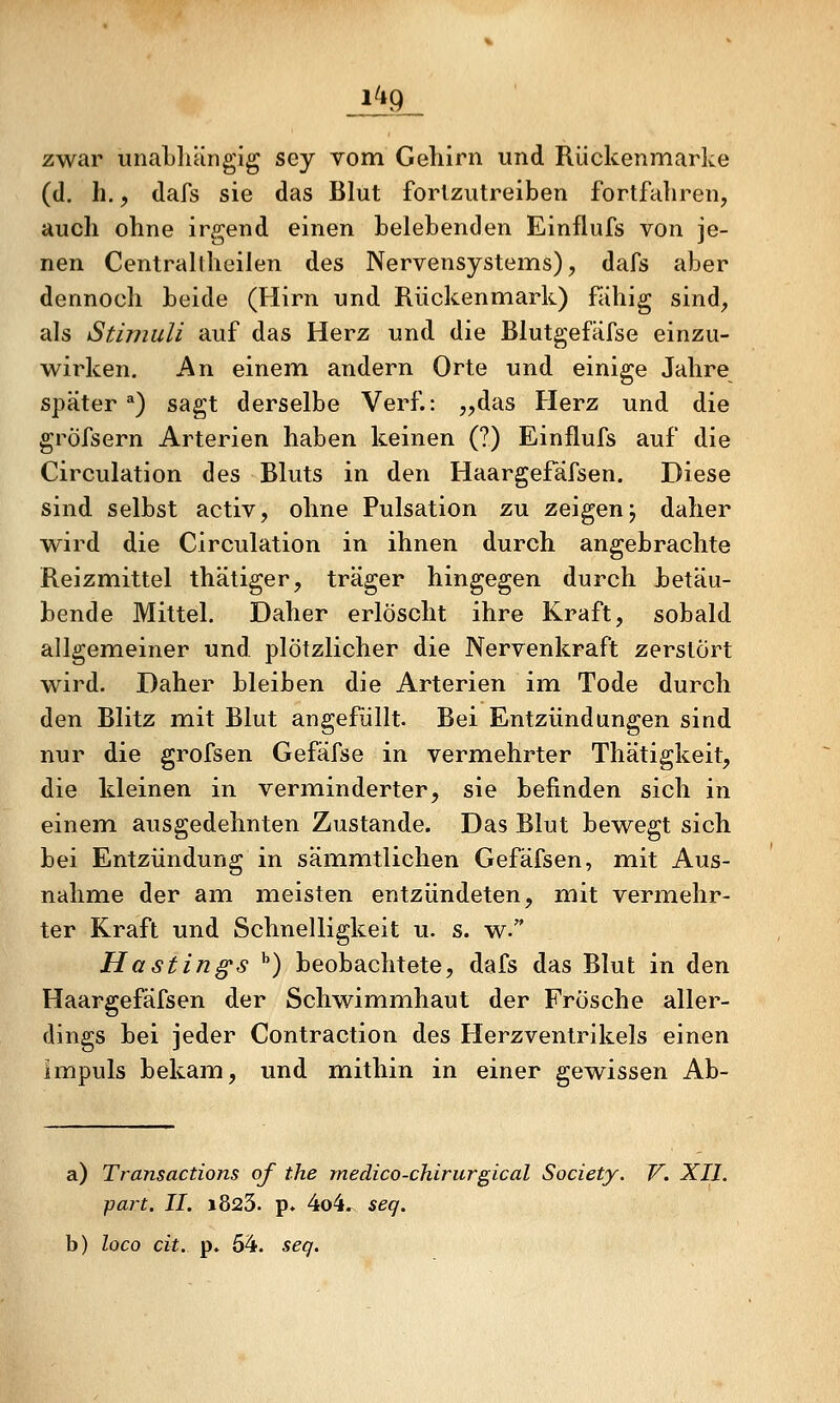 zwar unaLliängig sey vom Gehirn und Riickenmarke (d. h., dafs sie das Blut fortzutreiben fortfahren, auch ohne irgend einen belebenden Einflufs von je- nen Centrallheilen des Nervensystems), dafs aber dennoch beide (Hirn und Rückenmark) fähig sind, als Stimuli auf das Herz und die Blutgefäfse einzu- wirken. An einem andern Orte und einige Jahre später*) sagt derselbe Verf.: „das Herz und die gröfsern Arterien haben keinen (?) Einflufs auf die Circulation des Bluts in den Haargefäfsen. Diese sind selbst activ, ohne Pulsation zu zeigen j daher wird die Circulation in ihnen durch angebrachte Reizmittel thätiger, träger hingegen durch betäu- bende Mittel. Daher erlöscht ihre Kraft, sobald allgemeiner und plötzlicher die Nervenkraft zerstört wird. Daher bleiben die Arterien im Tode durch den Blitz mit Blut angefüllt. Bei Entzündungen sind nur die grofsen Gefäfse in vermehrter Thätigkeit, die kleinen in verminderter, sie befinden sich in einem ausgedehnten Zustande. Das Blut bewegt sich bei Entzündung in sämmtlichen Gefäfsen, mit Aus- nahme der am meisten entzündeten, mit verm,ehr- ter Kraft und Schnelligkeit u. s. w. Hastings '') beobachtete, dafs das Blut in den Haargefäfsen der Schwimmhaut der Frösche aller- dings bei jeder Contraction des Herzventrikels einen Impuls bekam, und mithin in einer gewissen Ab- a) Transactions of the medico-chirurgical Society. V. XII. part. II. 1823. p. 4o4. seq. b) loco dt. p. 54. seg.