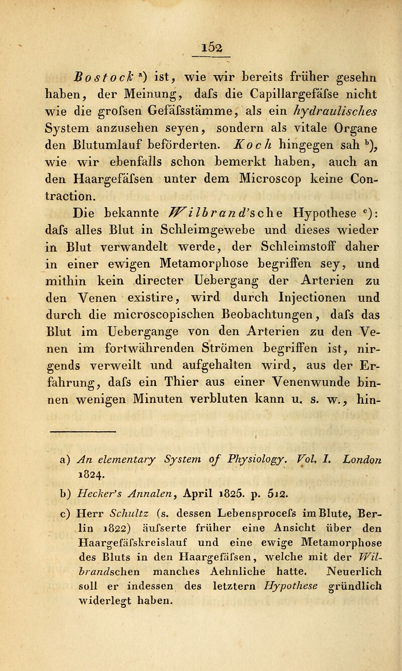 102 Bostock ^) ist, wie wir bereits früher gesehn haben, der Meinung, dafs die Capillargefäfse nicht wie die grofsen Gefäfsstämme, als ein hydraulisches System anzusehen seyen, sondern als vitale Organe den Blutumlauf beförderten. Koch hingegen sah ^), wie wir ebenfalls schon bemerkt haben, auch an den Haargefäfsen unter dem Microscop keine Con- traction. Die bekannte fF^ilbrand's>o\\Q Hypothese *=): dafs alles Blut in Schleimgewebe und dieses wieder in Blut verwandelt werde, der Schleimstoff daher in einer ewigen Metamorphose begriffen sey, und mithin kein directer Uebergang der Arterien zu den Venen existire, wird durch Injectionen und durch die microscopischen Beobachtungen, dafs das Blut im Uebergange von den Arterien zu den Ve- nen im fortwährenden Strömen begriffen ist, nir- gends verweilt und aufgehalten wird, aus der Er- fahrung, dafs ein Thier aus einer Venen wunde bin- nen wenigen Minuten verbluten kann u. s. w., hin- a) An elementary System of Physiology. Voh I* London 1824. b) Hecker's Annalen^ April i825. p. 5i2* c) Herr Schultz (s» dessen Lebensprocefs im Blute, Ber- lin 1822) äufserte früher eine Ansicht über den Haargefäfskreislauf und eine ewige Metamorphose des Bluts in den Haargefäfsen, welche mit der Vni- brandschen manches Aehnliche hatte. Neuerlich soll er indessen des letztern Hypothese gründlich widerlegt haben.