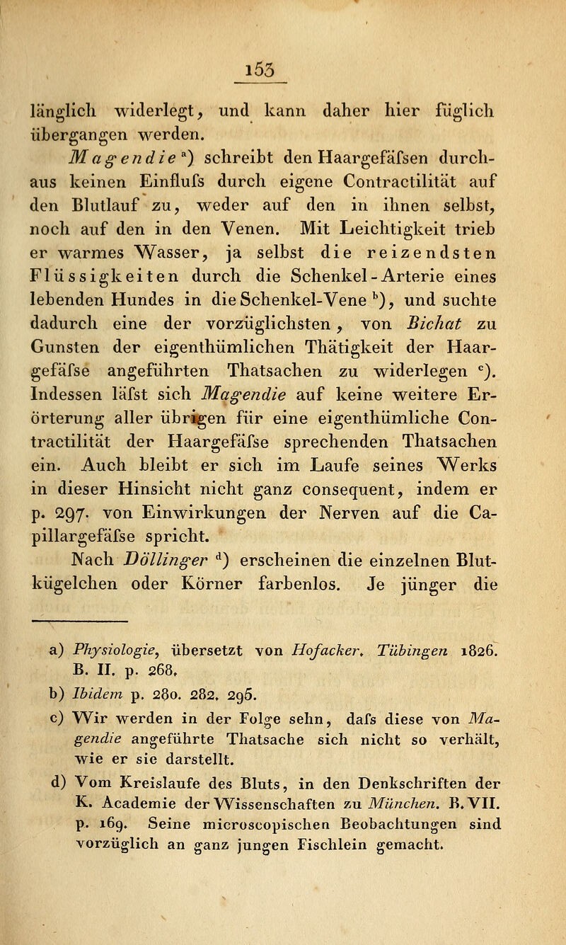 i55 länglich widerlegt, und kann daher hier füglich übergangen werden. Mag'endie ^) schreibt den Haargefäfsen durch- aus keinen Einflufs durch eigene Contractilität auf den Blutlauf zu, weder auf den in ihnen selbst, noch auf den in den Venen. Mit Leichtigkeit trieb er warmes Wasser, ja selbst die reizendsten Flüssigkeiten durch die Schenkel - Arterie eines lebenden Hundes in die Schenkel-Vene''), und suchte dadurch eine der vorzüglichsten, von Bichat zu Gunsten der eigenthümlichen Thätigkeit der Haar- gefäfse angeführten Thatsachen zu widerlegen •=). Indessen läfst sich Ma^endie auf keine weitere Er- örterung aller übrigen für eine eigenthümliche Con- tractilität der Haargefäfse sprechenden Thatsachen ein. Auch bleibt er sich im Laufe seines Werks in dieser Hinsicht nicht ganz consequent, indem er p. 297. von Einwirkungen der Nerven auf die Ca- pillargefäfse spricht. Nach Döllinger ^) erscheinen die einzelnen Blut- kügelchen oder Körner farbenlos. Je jünger die a) Physiologie, übersetzt von Hofacker, Tübingen 1826. B. II. p. 268, b) Ibidem p. 280. 282. 296. c) Wir werden in der Fol^e sehn, dafs diese von Ma- gendie angeführte Thatsache sich nicht so verhält, wie er sie darstellt. d) Vom Kreislaufe des Bluts, in den Denkschriften der K. Academie der Wissenschaften zu München. B. VII. p. 16g. Seine microscopischen Beobachtungen sind vorzüglich an ganz jungen Fischlein gemacht.