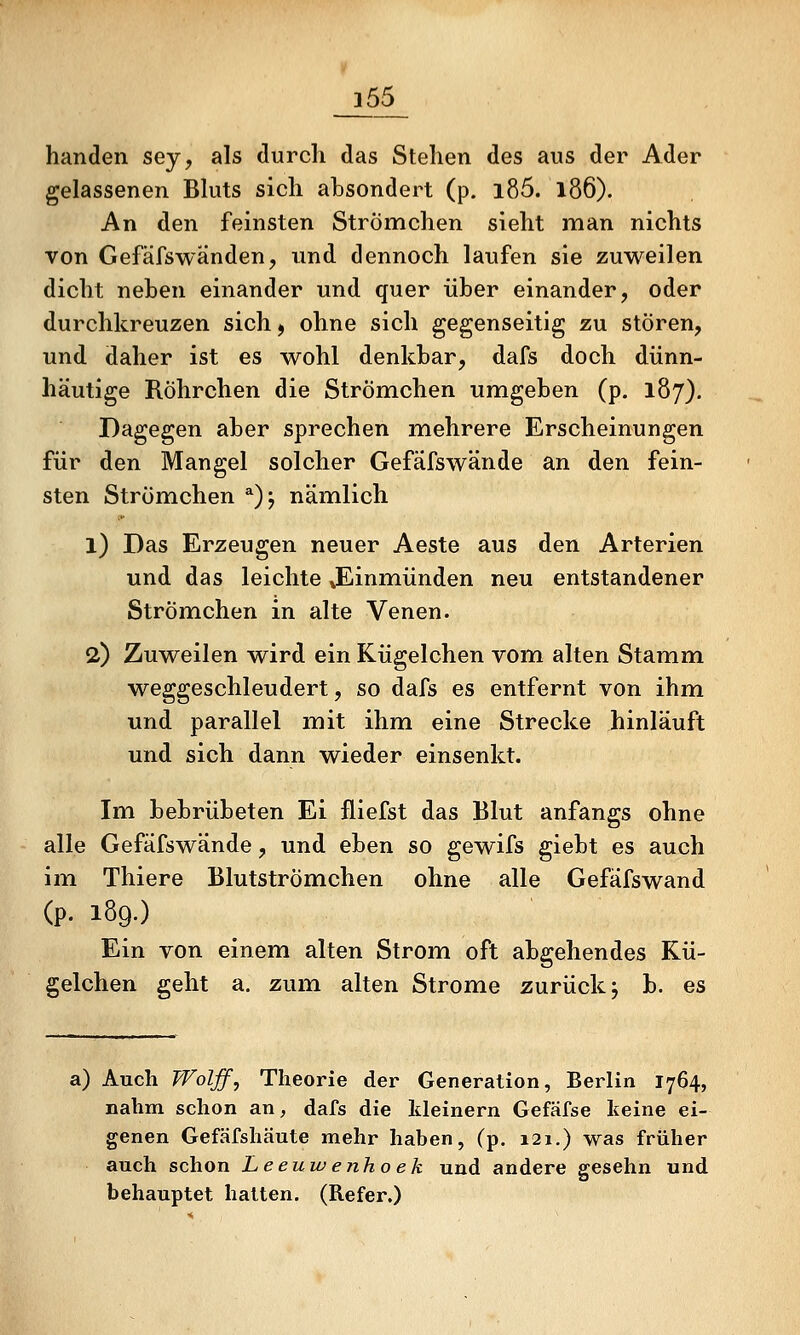 _j55_ banden sey, als durch das Stehen des aus der Ader gelassenen Bluts sich absondert (p. l85. l86). An den feinsten Strömchen sieht man nichts von Gefäfswänden, imd dennoch laufen sie zuweilen dicht neben einander und quer über einander, oder durchkreuzen sich ^ ohne sich gegenseitig zu stören, und daher ist es wohl denkbar, dafs doch dünn- häutige Röhrchen die Strömchen umgeben (p. 187). Dagegen aber sprechen mehrere Erscheinungen für den Mangel solcher Gefäfswände an den fein- sten Strömchen ^)j nämlich 1) Das Erzeugen neuer Aeste aus den Arterien und das leichte »Einmünden neu entstandener Strömchen in alte Venen. 2) Zuweilen wird ein Kügelchen vom alten Stamm weggeschleudert, so dafs es entfernt von ihm und parallel mit ihm eine Strecke hinläuft und sich dann wieder einsenkt. Im bebrübeten Ei fliefst das Blut anfangs ohne alle Gefäfswände, und eben so gewifs giebt es auch im Thiere Blutströmehen ohne alle Gefäfswand (p. 189.) Ein von einem alten Strom oft abgehendes Kü- gelchen geht a. zum alten Strome zurück j b. es a) Auch Woljf^ Theorie der Generation, Berlin 1764, nahm schon an, dafs die kleinern Gefäfse keine ei- genen Gefäfshäute mehr haben, (p. 121.) was früher auch schon Leeuw enho ek und andere gesehn und behauptet halten. (Refer.)