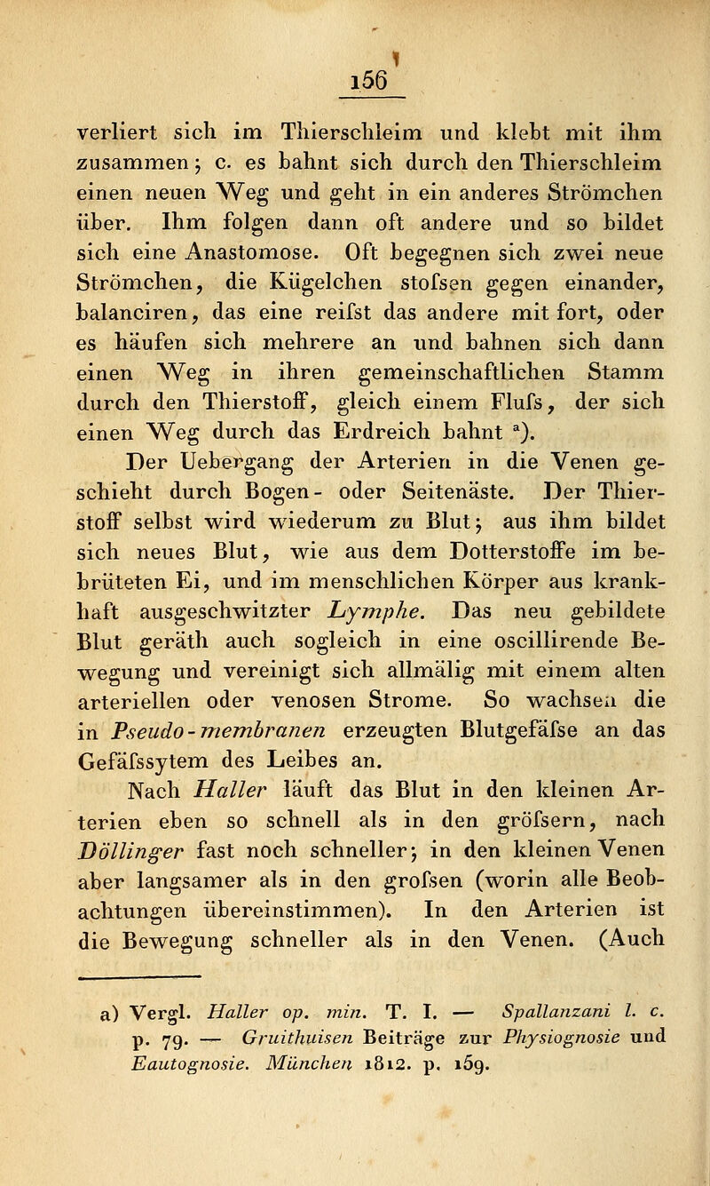1 i56 verliert sich im Tliiersclileim und klebt mit ihm zusammen; c. es bahnt sich durch den Thierschleim einen neuen Weg und geht in ein anderes Strömchen über. Ihm folgen dann oft andere und so bildet sich eine Anastomose. Oft begegnen sich zwei neue Strömchen, die Kügelchen stofsen gegen einander, balanciren, das eine reifst das andere mit fort, oder es häufen sich mehrere an und bahnen sich dann einen Weg in ihren gemeinschaftlichen Stamim durch den Thierstoff, gleich einem. Flufs, der sich einen Weg durch das Erdreich bahnt ^). Der Uebergang der Arterien in die Venen ge- schieht durch Bogen- oder Seitenäste. Der Thier- stoff selbst wird wiederum zu Blut; aus ihm bildet sich neues Blut, wie aus dem Dotterstoffe im be- brüteten Ei, und im menschlichen Körper aus krank- haft ausgeschwitzter Lymphe. Das neu gebildete Blut geräth auch sogleich in eine oscillirende Be- wegung und vereinigt sich allmälig mit einem alten arteriellen oder venösen Strome. So wachsen die in Fseudo-Tnerrihranen erzeugten Blutgefäfse an das Gefäfssytemi des Leibes an. Nach Haller läuft das Blut in den kleinen Ar- terien eben so schnell als in den gröfsern, nach Uöllinger fast noch schneller; in den kleinen Venen aber langsamer als in den grofsen (worin alle Beob- achtungen übereinstimmen). In den Arterien ist die Bewegung schneller als in den Venen. (Auch a) Vergl. Haller op. min. T. I. — Spallanzani l. c. p. 79. — Gruithuisen Beiträge zur Physiognosie und
