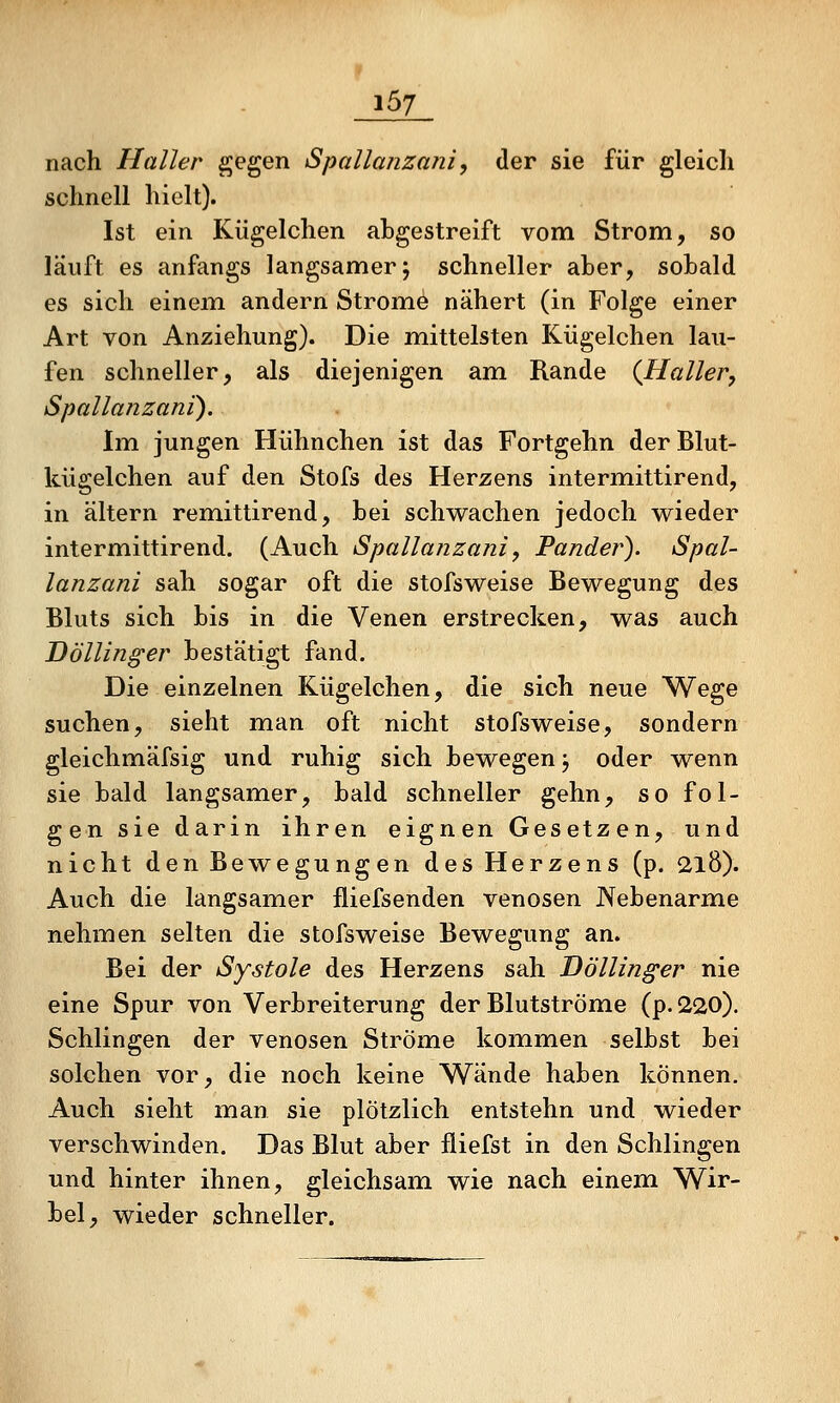 nach Haller gegen Spallanza?ii, der sie für gleich schnell hielt). Ist ein Kügelchen abgestreift vom Strom, so läuft es anfangs langsamer; schneller aber, sobald es sich einem andern Strome nähert (in Folge einer Art von Anziehung). Die m^ittelsten Kügelchen lau- fen schneller, als diejenigen am Rande (Haller, Spallanzani). Im jungen Hühnchen ist das Fortgehn derBlut- kügelchen auf den Stofs des Herzens intermittirend, in altern remittirend, bei schwachen jedoch wieder intermittirend. (Auch Spallanzani, Pander). Spal- lanzani sah sogar oft die stofsweise Bewegung des Bluts sich bis in die Venen erstrecken, was auch Döllin^er bestätigt fand. Die einzelnen Kügelchen, die sich neue Wege suchen, sieht man oft nicht stofsweise, sondern gleichmäfsig und ruhig sich bewegen j oder wenn sie bald langsamer, bald schneller gehn, so fol- gen sie darin ihren eignen Gesetzen, und nicht den Bewegungen des Herzens (p. 218). Auch die langsamer fliefsenden venösen JXebenarme nehmen selten die stofsweise Bewegung an. Bei der Systole des Herzens sah Döllinger nie eine Spur von Verbreiterung der Blutströme (p.220). Schlingen der venösen Ströme kommen selbst bei solchen vor, die noch keine Wände haben können. Auch sieht man sie plötzlich entstehn und wieder verschwinden. Das Blut aber fliefst in den Schlingen und hinter ihnen, gleichsam wie nach einem Wir- bel, wieder schneller.