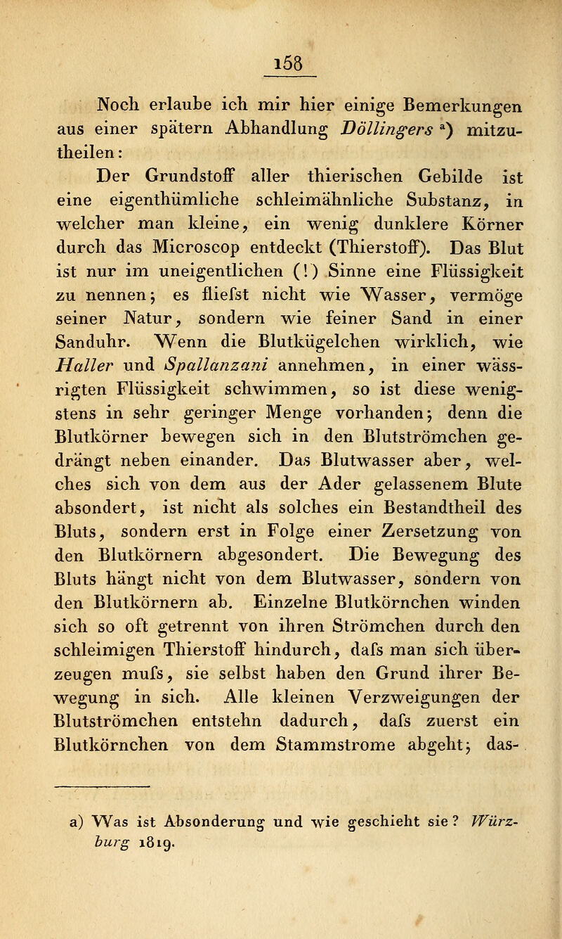 Noch erlaube ich mir hier einige Bemerkungen aus einer spätem Abhandlung 'Döllingers *) mitzu- theilen: Der GrundstoiF aller thierischen Gebilde ist eine eigenthümliche schleimähnliche Substanz, in welcher man kleine, ein wenig dunklere Körner durch das Microscop entdeckt (Thierstoff). Das Blut ist nur im uneigentlichen (1) Sinne eine Flüssigkeit zu nennenj es fliefst nicht wie Wasser, vermöge seiner Natur, sondern wie feiner Sand in einer Sanduhr. Wenn die Blutkügelchen wirklich, wie Haller und Spallanzani annehmen, in einer wäss- rigten Flüssigkeit schwimmen, so ist diese wenig- stens in sehr geringer Menge vorhanden; denn die Blutkörner bewegen sich in den Blutströmehen ge- drängt neben einander. Das Blutwasser aber, wel- ches sich von dem aus der Ader gelassenem. Blute absondert, ist nicht als solches ein Bestandtheil des Bluts, sondern erst in Folge einer Zersetzung von den Blutkörnern abgesondert. Die Bewegung des Bluts hängt nicht von dem Blutwasser, sondern von den Blutkörnern ab. Einzelne Blutkörnchen winden sich so oft getrennt von ihren Strömchen durch den schleimigen Thierstoff hindurch, dafs man sich über- zeugen mufs, sie selbst haben den Grund ihrer Be- wegung in sich. Alle kleinen Verzweigungen der Blutströmehen entstehn dadurch, dafs zuerst ein Blutkörnchen von dem Stammstrome abgehtj das- a) Was ist Absonderung und wie geschieht sie ? Würz- bürg 1819.