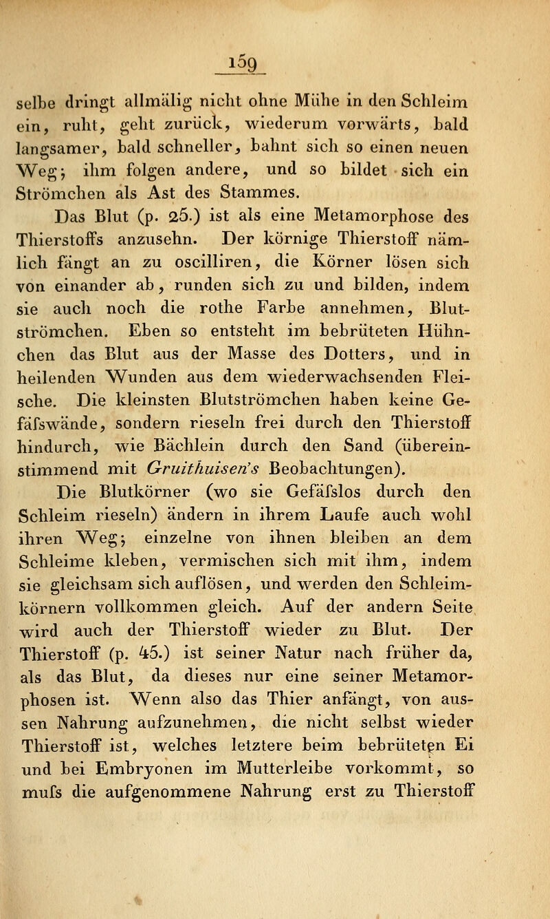 1^9 selbe dringt allmälig nicht ohne Mühe in den Schleim ein, ruht, geht zurück, wiederum vorwärts, hald langsamer, bald schneller^ bahnt sich so einen neuen Wegj ihm folgen andere, und so bildet sich ein Strömchen als Ast des Stammes. Das Blut (p. 25.) ist als eine Metamorphose des Thierstoffs anzusehn. Der körnige ThierstofF näm- lich fängt an zu oscilliren, die Körner lösen sich von einander ab, runden sich zu und bilden, indem sie auch noch die rothe Farbe annehmen, Blut- strömchen. Eben so entsteht im. bebrüteten Hühn- chen das Blut aus der Masse des Dotters, und in heilenden Wunden aus dem wiederwachsenden Flei- sche. Die kleinsten Blutströmehen haben keine Ge- fäfswände, sondern rieseln frei durch den Thierstoff hindurch, wie Bächlein durch den Sand (überein- stimmend mit G-ruithuisen's Beobachtungen). Die Blutkörner (wo sie Gefäfslos durch den Schleim rieseln) ändern in ihrem Laufe auch wohl ihren Wegj einzelne von ihnen bleiben an dem Schleime kleben, vermischen sich mit ihm, indem sie gleichsam sich auflösen, und werden den Schleim- körnern vollkommen gleich. Auf der andern Seite wird auch der ThierstofF wieder zu Blut. Der ThierstofF (p. 45.) ist seiner Natur nach früher da, als das Blut, da dieses nur eine seiner Metamor- phosen ist. Wenn also das Thier anfängt, von aus- sen Nahrung aufzunehmen, die nicht selbst wieder ThierstofF ist, welches letztere beim bebrütetgn Ei und bei Embryonen im Mutterleibe vorkommt, so mufs die aufgenommene Nahrung erst zu ThierstofF