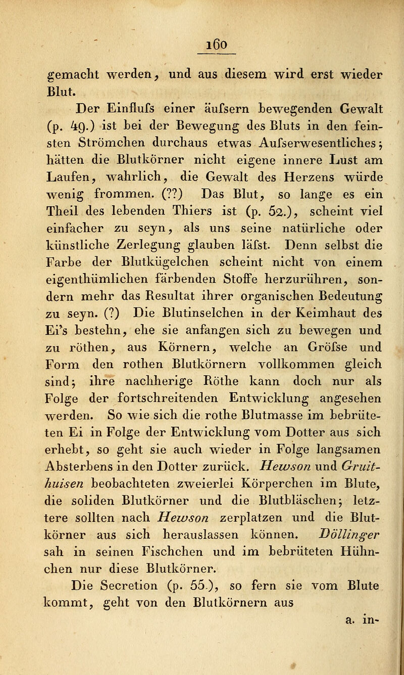 ' _i_6o_ gemacht werden, und aus diesem wird erst wieder Blut. Der Einflufs einer äufsern bewegenden Gewalt (p. 49.) ist Lei der Bewegung des Bluts in den fein- sten Strömchen durchaus etwas Aufserwesentliches j hätten die Blutkörner nicht eigene innere Lust am Laufen, wahrlich, die Gewalt des Herzens würde wenig frommen. (??) Das Blut, so lange es ein Theil des lebenden Thiers ist (p. 52.)? scheint viel einfacher zu seyn, als uns seine natürliche oder künstliche Zerlegung glauben läfst. Denn selbst die Farbe der Blutkügelchen scheint nicht von einem eigenthümlichen färbenden Stoffe herzurühren, son- dern mehr das Resultat ihrer organischen Bedeutung zu seyn. (?) Die Blutinselchen in der Keimhaut des Ei*s bestehn, ehe sie anfangen sich zu bewegen und zu röthen, aus Körnern, welche an Gröfse und Form den rothen Blutkörnern vollkommen gleich sindj ihre nachherige Röthe kann doch nur als Folge der fortschreitenden Entwicklung angesehen werden. So wie sich die rothe Blutmasse im bebrüte- ten Ei in Folge der Entwicklung voin. Dotter aus sich erhebt, so geht sie auch wieder in Folge langsamen Absterbens in den Dotter zurück. Hewson und Gruit- huisen beobachteten zweierlei Körperchen im Blute, die soliden Blutkörner und die Blutbläschen j letz- tere sollten nach Hewson zerplatzen und die Blut- körner aus sich herauslassen können, Höllinger sah in seinen Fischchen und im bebrüteten Hühn- chen nur diese Blutkörner. Die Secretion (p. b^^, so fern sie vom Blute kommt, geht von den Blutkörnern aus a. in-