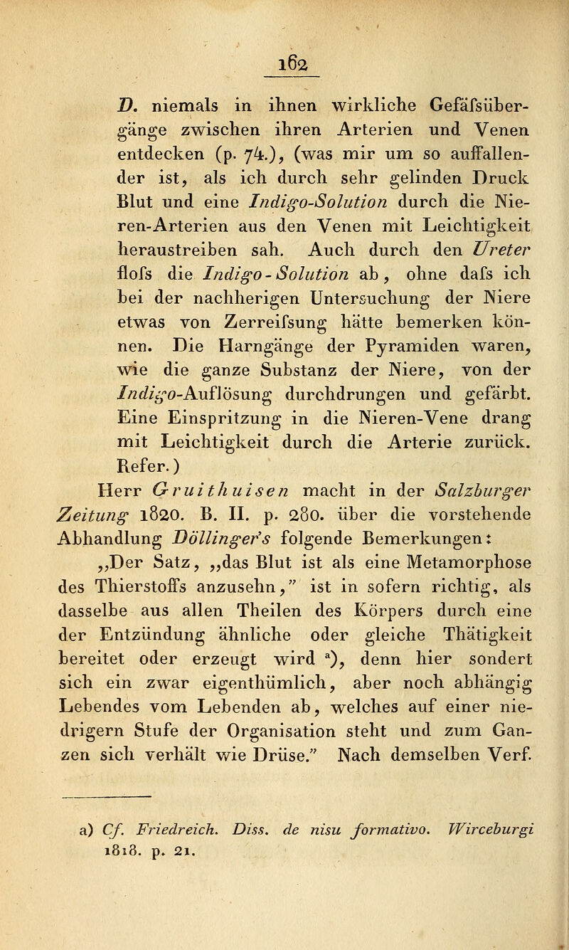 D, niemals in ihnen wirkliche Gefäfsüber- gänge zwischen ihren Arterien und Venen entdecken (p. 74.)? (was mir um so auffallen- der ist, als ich durch sehr gelinden Druck Blut und eine Indi^o-Solution durch die Nie- ren-Arterien aus den Venen mit Leichtigkeit heraustreiben sah. Auch durch den Ureter flofs die Indigo-Solution ab, ohne dafs ich bei der nachherigen Untersuchung der Niere etwas von Zerreifsung hätte bemerken kön- nen. Die Harngänge der Pyramiden waren, wie die ganze Substanz der Niere, von der //zc^/cj-'O-Auflösung durchdrungen und gefärbt. Eine Einspritzung in die Nieren-Vene drang mit Leichtigkeit durch die Arterie zurück. Refer.) Herr Gruithuisen macht in der Salzburger Zeitung 1820. B. H. p. 280. über die vorstehende Abhandlung Döllingefs folgende Bemerkungen: „Der Satz, „das Blut ist als eine Metamorphose des Thierstoffs anzusehn, ist in sofern richtig, als dasselbe aus allen Theilen des Körpers durch eine der Entzündung ähnliche oder gleiche Thätigkeit bereitet oder erzeugt wird ^), denn hier sondert sich ein zwar eigenthümlich, aber noch abhängig Lebendes vom Lebenden ab, welches auf einer nie- drigem Stufe der Organisation steht und zum Gan- zen sich verhält wie Drüse. Nach demselben Verf. a) Cf. Friedreich. Diss. de nisu formativo. Wircehurgi 1818. p» 21.