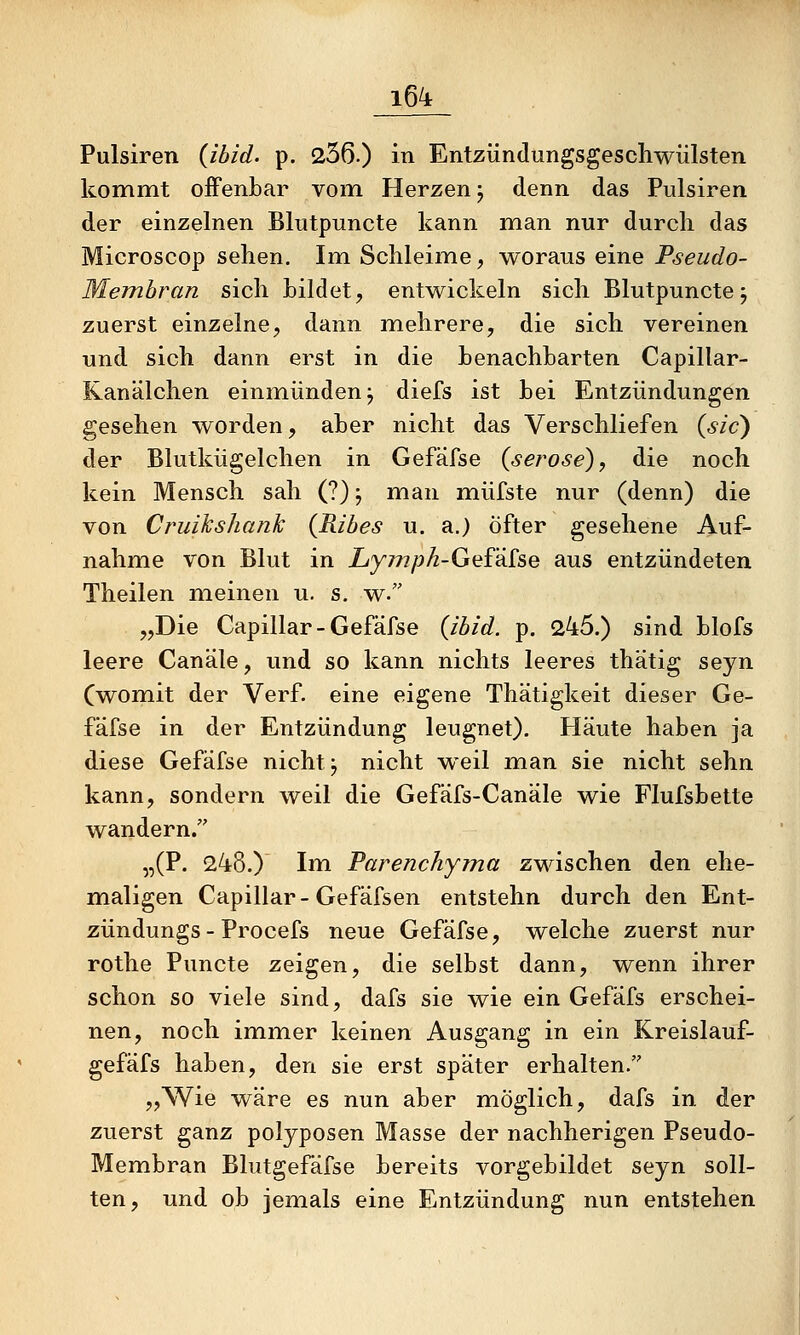 Pulsiren {ibid. p. 236.) in Entzündungsgeschwiilsten kommt offenbar vom Herzen j denn das Piilsiren der einzelnen Blutpuncte kann mian nur durch das Microscop sehen. Im Schleime, woraus eine Pseudo- Membran sich Lüdet, entwickeln sich Blutpuncte; zuerst einzelne, dann mehrere, die sich vereinen und sich dann erst in die henachbarten Capillar- Kanälchen einmünden; diefs ist bei Entzündungen gesehen worden, aber nicht das Verschliefen {sie) der Blutkügelchen in Gefäfse {seröse) y die noch kein Mensch sah (?); man müfste nur (denn) die von Cruikshank {Ribes u. a.) öfter gesehene Auf- nahme von Blut in Lymph-Gef'iike aus entzündeten Theilen meinen u. s, w. „Die Capillar-Gefäfse {ibid. p. 245.) sind blofs leere Canäle, und so kann nichts leeres thätig seyn (womit der Verf. eine eigene Thätigkeit dieser Ge- fäfse in der Entzündung leugnet). Häute haben ja diese Gefäfse nicht; nicht weil man sie nicht sehn kann, sondern weil die Gefäfs-Canäle wie Flufsbette wandern. „(F. 248.) Im Parenchyma zwischen den ehe- maligen Capillar-Gefäfsen entstehn durch den Ent- zündungs - Procefs neue Gefäfse, welche zuerst nur rothe Puncte zeigen, die selbst dann, wenn ihrer schon so viele sind, dafs sie wie ein Gefafs erschei- nen, noch immer keinen Ausgang in ein Kreislauf- gefäfs haben, den sie erst später erhalten. „Wie wäre es nun aber möglich, dafs in der zuerst ganz polypösen Masse der nachherigen Pseudo- Membran Blutgefäfse bereits vorgebildet seyn soll- ten, und ob jemals eine Entzündung nun entstehen