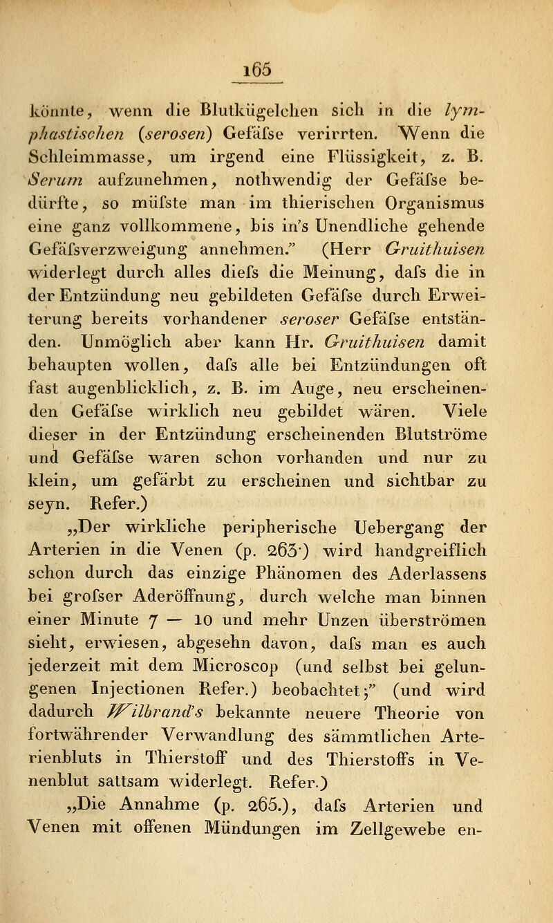 könnte, wenn die Blutkiigelclien sich in die lym- phastisclien {serösen) Gefäfse verirrten. Wenn die Schleimmasse, um irgend eine Flüssigkeit, z. B, Serum aufzunehmen, nothwendig der Gefäfse be- dürfte , so müfste man im thierischen Organismus eine ganz vollkommene, bis in's Unendliche gehende Gefäfsverzweigung annehmen. (Herr Gruithuisen widerlegt durch alles diefs die Meinung, dafs die in der Entzündung neu gebildeten Gefäfse durch Erwei- terung bereits vorhandener seröser Gefäfse entstän- den. Unmöglich aber kann Hr. Gruithuisen damit behaupten wollen, dafs alle bei Entzündungen oft fast augenblicklich, z. B. im Auge, neu erscheinen- den Gefäfse wirklich neu gebildet wären. Viele dieser in der Entzündung erscheinenden Blutströme und Gefäfse waren schon vorhanden und nur zu klein, um gefärbt zu erscheinen und sichtbar zu seyn. Refer.) „Der wirkliche peripherische Uebergang der Arterien in die Venen (p. 2630 wird handgreiflich schon durch das einzige Phänomen des Aderlassens bei grofser AderöfPnung, durch welche man binnen einer Minute 7 — 10 und mehr Unzen überströmen sieht, erwiesen, abgesehn davon, dafs man es auch jederzeit mit dem Microscop (und selbst bei gelun- genen Injectionen Refer.) beobachtetj (und wird dadurch Jf^ilhrand's bekannte neuere Theorie von fortwährender Verwandlung des sämmtlichen Arte- rienbluts in Thierstoff und des Thierstoifs in Ve- nenblut sattsam widerlegt. Refer.) „Die Annahme (p. 266.), dafs Arterien und Venen mit offenen Mündungen im Zellgewebe en-