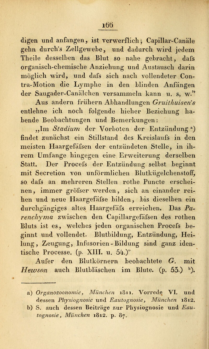 digen und anfangen, ist verwerflich j Capillar-Canäle gelm durch's Zellgewebe, und dadurch wird jedem Theile desselben das Blut so nahe gebracht, dafs organisch-chemische Anziehung und Austausch darin möglich wird, und dafs sich nach vollendeter Con- tra-Motion die Lymphe in den blinden Anfängen der Saugader-Canälchen versammeln kann u. s, w. Aus andern frühem Abhandlungen Gruithuisen's entlehne ich noch folgende hielier Beziehung ha- bende Beobachtungen und Bemerkungen: „Im Stadium der Vorboten der Entzündung *) findet zunächst ein Stillstand des Kreislaufs in den meisten Haargefafsen der entzündeten Stelle, in ih- rem Umfange hingegen eine Erweiterung derselben Statt, Der Procefs der Entzündung selbst beginnt mit Secretion von unförmlichen Blutkügelchenstoff, so dafs an mehreren Stellen rothe Puncte erschei- nen, immer gröfser werden, sich an einander rei- hen und neue Haargefäfse bilden, bis dieselben ein durchgängiges altes Haargefäfs erreichen. Das Pa- renchyma zwischen den Capillargefäfsen des rothen Bluts ist es, welches jeden organischen Procefs be- ginnt und vollendet. Blutbildung, Entzündung, Hei- lung, Zeugung, Infusorien-Bildung sind ganz iden- tische Processe. (p. XIII. u. 54.) Aufer den Blutkörnern beobachtete G. mit Hewson auch Blutbläschen im Blute, (p. 53.) ^). a) Organozoonomie, München 1811. Vorrede^ VI» und dessen Physiognosie und Eautognosie, München i8i2. b) S. auch dessen Beiträge zur Physiognosie und Eau- tognosie, München i8i2. p. 87.