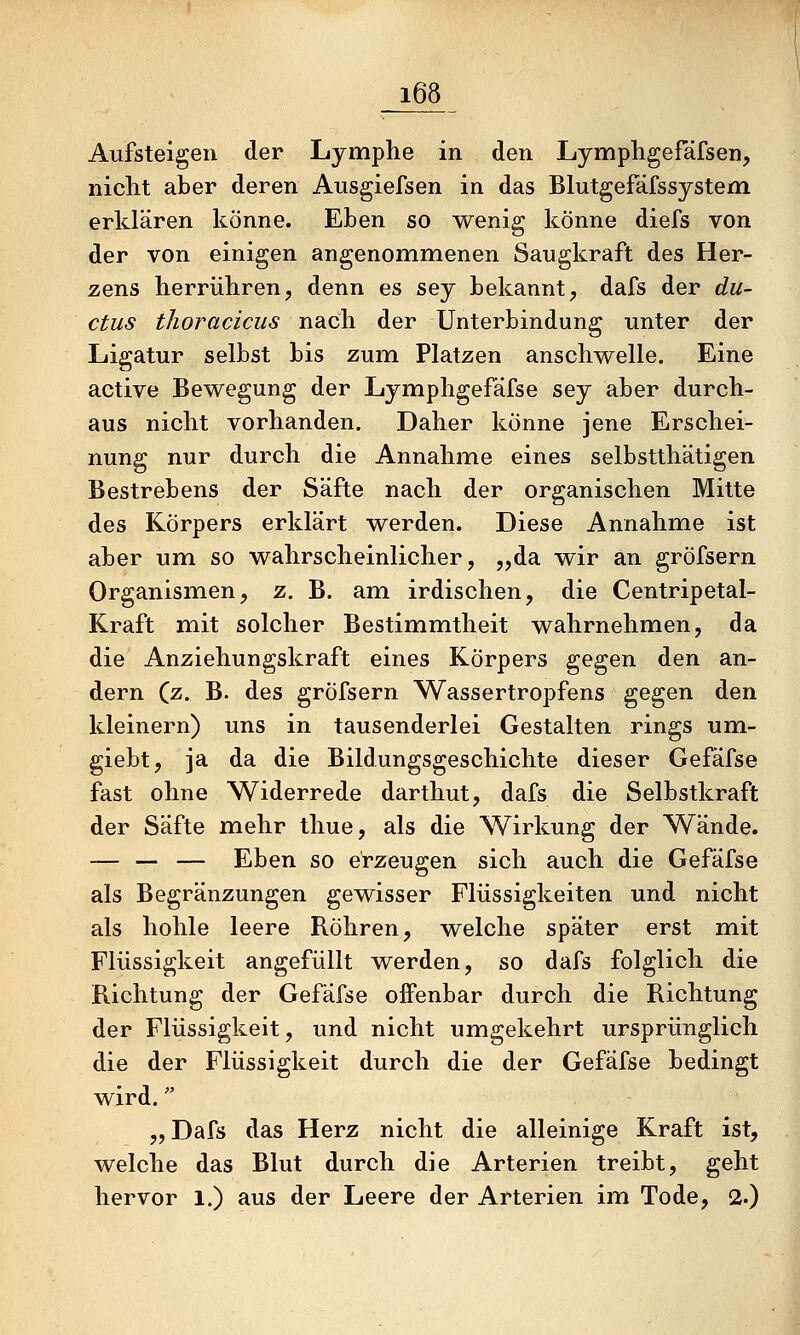 Aufsteigen der Lymphe in den Lymphgefäfsen, nicht aber deren Ausgiefsen in das Blutgefäfssystem erklären könne. Eben so wenig könne diefs von der von einigen angenommenen Saugkraft des Her- zens herrühren, denn es sey bekannt, dafs der du- ctus thoracicus nach der Unterbindung unter der Ligatur selbst bis zum Platzen anschwelle. Eine active Bewegung der Lymphgefäfse sey aber durch- aus nicht vorhanden. Daher könne jene Erschei- nung nur durch die Annahme eines selbstthätigen Bestrebens der Säfte nach der organischen Mitte des Körpers erklärt werden. Diese Annahme ist aber um so wahrscheinlicher, „da wir an gröfsern Organism.en, z. B. am irdischen, die Centripetal- Kraft mit solcher Bestimmtheit wahrnehmen, da die Anziehungskraft eines Körpers gegen den an- dern (z. B. des gröfsern Wassertropfens gegen den kleinern) uns in tausenderlei Gestalten rings um- giebt, ja da die Bildungsgeschichte dieser Gefäfse fast ohne Widerrede darthut, dafs die Selbstkraft der Säfte mehr thue, als die Wirkung der Wände. — — — Eben so erzeugen sich auch die Gefäfse als Begränzungen gewisser Flüssigkeiten und nicht als hohle leere Röhren, welche später erst mit Flüssigkeit angefüllt werden, so dafs folglich die Richtung der Gefäfse offenbar durch die Richtung der Flüssigkeit, und nicht umgekehrt ursprünglich die der Flüssigkeit durch die der Gefäfse bedingt wird. „Dafs das Herz nicht die alleinige Kraft ist, welche das Blut durch die Arterien treibt, geht hervor 1.) aus der Leere der Arterien im Tode, 2.)