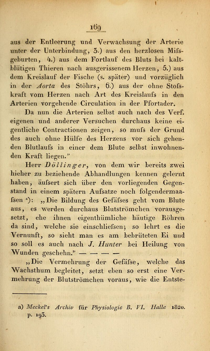 aus der Entleerung und Verwachsung der Arterie unter der Unterbindung, 3.) aus den herzlosen Mifs- geburten, k.) aus dem Fortlauf des Bluts bei kalt- blütigen Thieren nach ausgerissenem Herzen, 5.) aus dem Kreislauf der Fische (s. später) und vorzüglich in der Aorta des Stöhrs, 6.) aus der ohne Stofs- kraft vom Herzen nach Art des Kreislaufs in den Arterien vorgehende Circulation in der Pfortader* Da nun die Arterien selbst auch nach des Verf. eigenen und anderer Versuchen durchaus keine ei- gentliche Contractionen zeigen, so mufs der Grund des auch ohne Hülfe des Herzens vor sich gehen- den Blutlaufs in einer dem Blute selbst inwohnen- den Kraft liegen. Herr Döllinger, von dem wir bereits zwei hieher zu beziehende Abhandlungen kennen gelernt haben, äufsert sich über den vorliegenden Gegen- stand in einem spätem Aufsatze noch folgendermaa- fsen *): „Die Bildung des Gefäfses geht vom Blute aus, es werden durchaus Blutströmehen vorausge- setzt, ehe ihnen eigenthümliche häutige Röhren da sind, welche sie einschliefsenj so lehrt es die Vernunft, so sieht man es am bebrüteten Ei und so soll es auch nach /, Hunter bei Heilung von Wunden geschehn. — — —■ — „Die Vermehrung der Gefäfse, welche das Wachsthum begleitet, setzt eben so erst eine Ver- mehrung der Blutströmehen voraus, wie die Entste- a) Meckel's Archiv für Physiologie B. FL Halle 1820» p. 193.