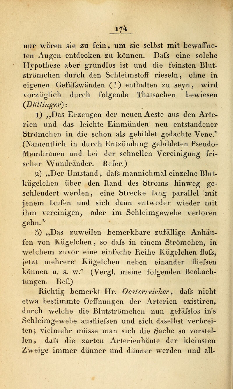 17^ nur wären sie zu fein, um sie selbst mit bewaffne- ten Augen entdecken zu können. Dafs eine solche Hypothese aber grundlos ist und die feinsten Blut- strömchen durch den Schleimstoff rieseln, ohne in eigenen Gefäfswänden (?) enthalten zu seyn, wird vorzüglich durch folgende Thatsachen bewiesen (Böllin^er)'. 1) 5,Das Erzeugen der neuen Aeste aus den Arte- rien und das leichte Einmünden neu entstandener Strömchen in die schon als gebildet gedachte Vene.'' (Namentlich in durch Entzündung gebildeten Pseudo- Membranen und bei der schnellen Vereinigung fri- scher Wundränder. Refer.) 2) „Der Umstand, dafs mannichmal einzelne Blut- kügelchen über den Rand des Stroms hinweg ge- schleudert werden, eine Strecke lang parallel mit jenem laufen und sich dann entweder wieder mit ihm vereinigen, oder im Schleimgewebe verloren gehn. 5) „Das zuweilen bemerkbare zufällige Anhäu- fen von Kügelchen, so dafs in einemi Strömchen, in welchem zuvor eine einfache Reihe Kügelchen flofs, jetzt mehrere Kügelchen neben einander fliefsen können u, s. w. (Vergl. meine folgenden Beobach- tungen. Ref.) Richtig bemerkt Hr. 0esterreicher, dafs nicht etwa bestimmte Oeffnungen der Arterien existiren, durch welche die Blutströmehen nun gefäfslos in's Schleimgewebe ausfliefsen und sich daselbst verbrei- ten j vielmehr müsse man sich die Sache so vorstel- len, dafs die zarten Arterienhäute der kleinsten Zweige immer dünner und dünner werden und all-