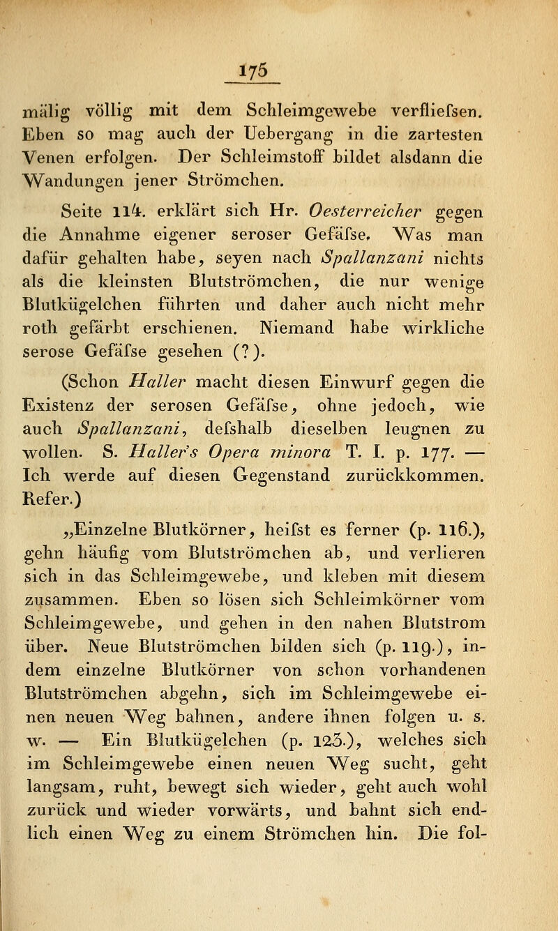 mälig völlig mit dem Schleimgewebe verfliefsen. Eben so mag auch der Uebergang in die zartesten Venen erfolgen. Der SclileimstoiF hildet alsdann die Wandungen jener StrÖmchen. Seite 114. erklärt sich Hr. Oesterreicher gegen die Annahme eigener seröser Gefäfse, Was man dafür gehalten habe, seyen nach Spallanzani nichts als die kleinsten Blutströmehen, die nur wenige Blutkügelchen führten und daher auch nicht mehr roth gefärbt erschienen. Niemand habe wirkliche seröse Gefäfse gesehen (?). (Schon Haller m.acht diesen Einwurf gegen die Existenz der serösen Gefäfse, ohne jedoch, wie auch Spallanzani^ defshalb dieselben leugnen zu wollen. S. Hallefs Opera minora T. I. p. 177. — Ich werde auf diesen Gegenstand zurückkomimen. Refer.) ,;,Einzelne Blutkörner, heifst es ferner (p. I16.), gehn häufig vom Blutströmehen ab, und verlieren sich in das Schleimgewebe, und kleben mit diesem zusammen. Eben so lösen sich Schleimkörner vom Schleimgewebe, und gehen in den nahen Blutstrom über. Neue Blutströmehen bilden sich (p. 119.), in- dem einzelne Blutkörner von schon vorhandenen Blutströmehen abgehn, sich im Schleimgewebe ei- nen neuen Weg bahnen, andere ihnen folgen u. s. w. — Ein Blutkügelchen (p. 123.)? welches sich im Schleimgewebe einen neuen Weg sucht, geht langsam, ruht, bewegt sich wieder, gehtauch wohl zurück und wieder vorwärts, und bahnt sich end- lich einen Weg zu einem Strömchen hin. Die fol-