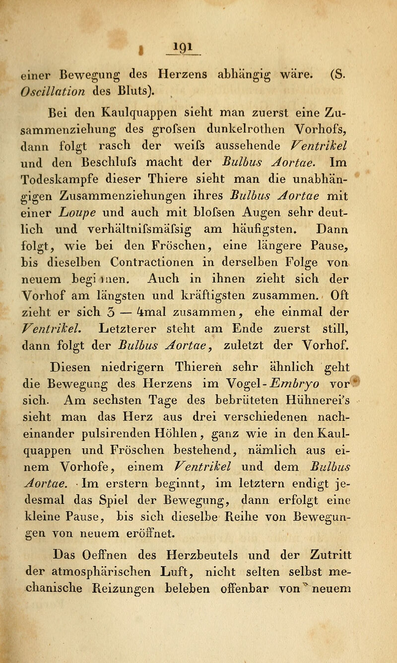 I _i9JL. einer Bewegung des Herzens abhängig wäre. (S. Oscillation des Bluts). Bei den Kaulquappen sieht man zuerst eine Zu- sammenziehung des grofsen dunkelrothen Vorhofs, dann folgt rasch der weifs aussehende Ventrikel und den Beschlufs macht der Bulbus Aortae. Im Todeskampfe dieser Thiere sieht man die unabhän- gigen Zusammenziehungen ihres Bulbus Aortae mit einer Loupe und auch mit blofsen Augen sehr deut- lich und verhältnifsmäfsig am häufigsten. Dann folgt, wie bei den Fröschen, eine längere Pause, bis dieselben Contractionen in derselben Folge von neuemi begi laen. Auch in ihnen zieht sich der Vorhof am längsten und kräftigsten zusammien. Oft zieht er sich 5 — 4mal zusammen, ehe einmal der Ventrikel. Letzterer steht am Ende zuerst still, dann folgt der Bulbus Aortae, zuletzt der Vorhof. Diesen niedrigem Thiereh sehr ähnlich geht die Bewegung des Herzens im Yo^el-Embryo vor* sich. Am sechsten Tage des bebrüteten Hühnerei's sieht man das Herz aus drei verschiedenen nach- einander pulsirenden Höhlen, ganz wie in den Kaul- quappen und Fröschen bestehend, nämlich aus ei- nem Vorhofe, einem Ventrikel und dem Bulbus Aortae. • Im erstem beginnt, im letztem endigt je- desmal das Spiel der Bewegung, dann erfolgt eine kleine Pause, bis sich dieselbe Reihe von Bewegun- gen von neuem eröifnet. Das Oeffnen des Herzbeutels und der Zutritt der atmosphärischen Luft, nicht selten selbst me- chanische Reizungen beleben offenbar von ^ neuem