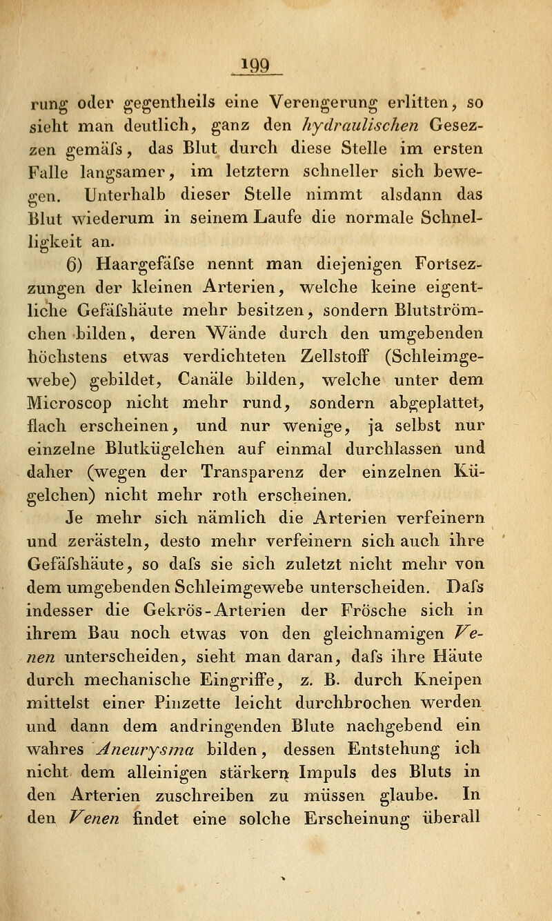 rung oder gegentlieils eine Verengerung erlitten, so sieht man deutlich, ganz den hydraulischen Gesez- zen gemäfs, das Blut durch diese Stelle im. ersten Falle langsamer, im letztern schneller sich bewe- gen. Unterhalb dieser Stelle nimmt alsdann das Blut wiederum, in seinem Laufe die normale Schnel- ligkeit an. 6) Haargefäfse nennt man diejenigen Fortsez- zungen der kleinen Arterien, welche keine eigent- liche Gefäfshäute mehr besitzen, sondern Blutström- chen bilden, deren Wände durch den umgebenden höchstens etwas verdichteten ZellstofF (Schleimge- webe) gebildet, Canäle bilden, welche unter dem Microscop nicht mehr rund, sondern abgeplattet, flach erscheinen, und nur wenige, ja selbst nur einzelne Blutkügelchen auf einmal durchlassen und daher (wegen der Transparenz der einzelnen Kü- gelchen) nicht mehr roth erscheinen. Je mehr sich nämlich die Arterien verfeinern und zerästeln, desto mehr verfeinern sich auch ihre Gefäfshäute, so dafs sie sich zuletzt nicht mehr von dem umgebenden Schleimgewebe unterscheiden, Dafs indesser die GekrÖs-Arterien der Frösche sich in ihrem Bau noch etwas von den gleichnamigen Ve- nen unterscheiden, sieht man daran, dafs ihre Häute durch mechanische Eingriffe, z. B. durch Kneipen mittelst einer Pinzette leicht durchbrochen werden und dann dem andringenden Blute nachgebend ein wahres Aneurysma bilden, dessen Entstehung ich nicht dem alleinigen stärken^ Impuls des Bluts in den Arterien zuschreiben zu müssen glaube. In den Venen findet eine solche Erscheinung überall