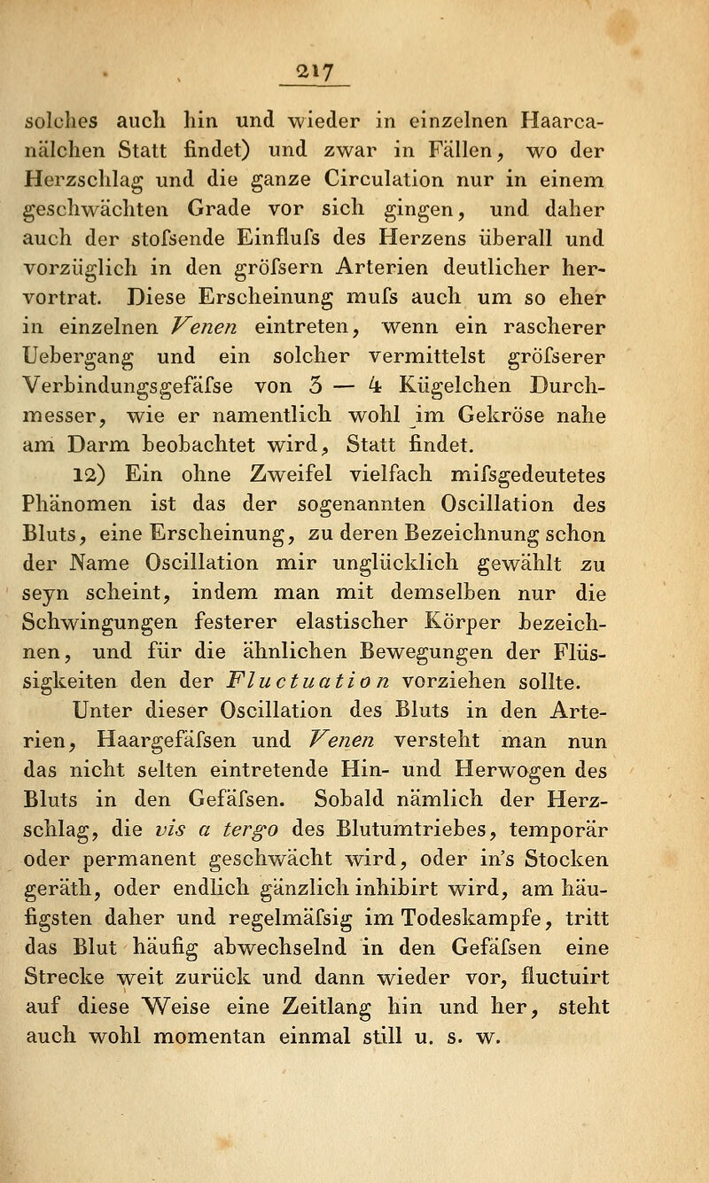 solches auch hin und wieder in einzelnen Haarca- nälchen Statt findet) und zwar in Fällen, wo der Herzschlag und die ganze Circulation nur in einem geschwächten Grade vor sich gingen, und daher auch der stofsende Einflufs des Herzens überall und vorzüglich in den gröfsern Arterien deutlicher her- vortrat. Diese Erscheinung mufs auch um so eher in einzelnen Venen eintreten, w^enn ein rascherer Uebergang und ein solcher vermittelst gröfserer Verbindungsgefäfse von 3 — 4 Kiigelchen Durch- messer, wie er namentlich wohl im Gekröse nahe am Darm beobachtet wird. Statt findet. 12) Ein ohne Zweifel vielfach mifsgedeutetes Phänomen ist das der sogenannten Oscillation des Bluts, eine Erscheinung, zu deren Bezeichnung schon der Name Oscillation mir unglücklich gewählt zu seyn scheint, indem man mit dem^selben nur die Schwingungen festerer elastischer Körper bezeich- nen, und für die ähnlichen Bewegungen der Flüs- sigkeiten den der Fluctuatio n vorziehen sollte. Unter dieser Oscillation des Bluts in den Arte- rien, Haargefäfsen und Venen versteht man nun das nicht selten eintretende Hin- und Herwogen des Bluts in den Gefäfsen. Sobald nämlich der Herz- schlag, die vis a tergo des Blutumtriebes, temporär oder permanent geschwächt wird, oder in's Stocken geräth, oder endlich gänzlich inhibirt wird, am häu- figsten daher und regelmäfsig im Todeskampfe, tritt das Blut häufig abwechselnd in den Gefäfsen eine Strecke weit zurück und dann wieder vor, fluctuirt auf diese Weise eine Zeitlang hin und her, steht auch wohl momentan einmal still u. s. w.