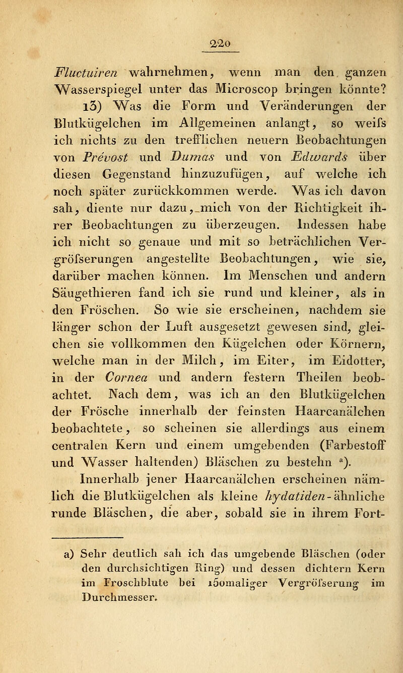 Fluctuiren wahrnehmen, wenn man den, ganzen Wasserspiegel unter das Microscop bringen könnte? l3) Was die Form und Veränderungen der Blutkügelchen im Allgemeinen anlangt, so weifs ich nichts zu den trefi'lichen neuern Beobachtungen von Prevost und Dumas und von Edwards über diesen Gegenstand hinzuzufügen, auf welche ich noch später zurückkommen werde. Was ich davon sah^ diente nur dazu,_m.ich von der Richtigkeit ih- rer Beobachtungen zu überzeugen. Indessen habe ich nicht so genaue und mit so beträchlichen Ver- gröfserungen angestellte Beobachtungen, wie sie, darüber machen können. Im Menschen und andern Säugethieren fand ich sie rund und kleiner, als in den Fröschen. So wie sie erscheinen, nachdem sie länger schon der Luft ausgesetzt gewesen sind, glei- chen sie vollkommen den Kügelchen oder Körnern, welche man in der Milch, im Eiter, im Eidotter, in der Cornea und andern festern Theilen beob- achtet. Nach dem, was ich an den Blutkügelchen der Frösche innerhalb der feinsten Haarcanälchen beobachtete, so scheinen sie allerdings aus einem centralen Kern und einem umgebenden (FarbestoiF und Wasser haltenden) Bläschen zu bestehn *). Innerhalb jener Haarcanälchen erscheinen näm- lich die Blutkügelchen als kleine hydatiden-'^nliGAiQ runde Bläschen, die aber, sobald sie in ihrem Fort- a) Sehr deutlich sah ich das umgebende Bläschen (oder den durchsichtigen Ring) und dessen dichtem Kern im Froschblute bei löomaliorer Verarröfserunff im <3 o a Durchmesser.