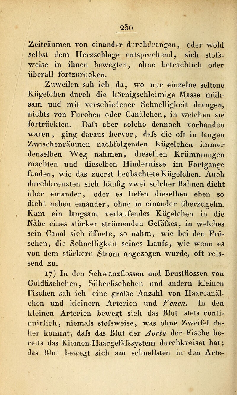 Zeiträumen von einander durchdrangen, oder wohl selbst dem Herzschlage entsprechend, sich stofs- weise in ihnen bewegten, ohne beträchlich oder überall fortzurücken. Zuweilen sah ich da, wo nur einzelne seltene Kügelchen durch die körnigschleimige Masse müh- sam und mit verschiedener Schnelligkeit drangen, nichts von Furchen oder Canälchen, in welchen sie fortrückten. Dafs aber solche dennoch vorhanden waren, ging daraus hervor, dafs die oft in langen Zwischenräumen nachfolgenden Kügelchen immer denselben Weg nahmen, dieselben Krümmungen machten und dieselben Hindernisse im Fortgange fanden, wie das zuerst beobachtete Kügelchen. Auch durchkreuzten sich häufig zwei solcher Bahnen dicht über einander, oder es liefen dieselben eben so dicht neben einander, ohne in einander überzugehn. Kam ein langsam verlaufenders Kügelchen in die Nähe eines starker strömenden Gefäfses, in welches sein Canal sich öffnete, so nahm, wie bei den Frö- schen, die Schnelligkeit seines Laufs, wie wenn es von dem stärkern Strom, angezogen wurde, oft reis- send zu. 17) In den Schwanzflossen und Brustflossen von Goldfischchen, Silberfischchen und andern kleinen Fischen sah ich eine grofse Anzahl von Haarcanäl- chen und kleinern Arterien und Venen, In den kleinen Arterien bewegt sich das Blut stets conti- nuirlich, niemals stofsweise, was ohne Zweifel da- her kommt, dafs das Blut der Aorta der Fische be- reits das Kiemen-Haargefäfssystem durchkreiset hatj das Blut bewegt sich am schnellsten in den Arte-