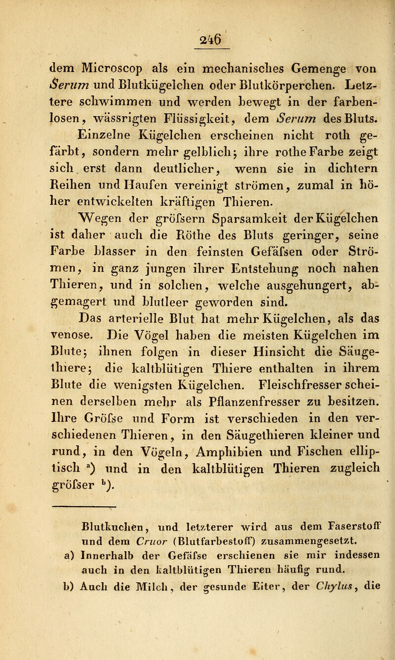 dem Microscop als ein mechanisclies Gemenge von Serum und Blutkügelclien oder Blutkörperchen. Letz- tere schwimmen und werden Lewegt in der farben- losen, wässrigten Flüssigkeit, dem Serum des Bluts. Einzelne Kügelchen erscheinen nicht roth ge- färbt, sondern mehr gelblich j ihre rothe Farbe zeigt sich erst dann deutlicher, wenn sie in dichtem Reihen und Haufen vereinigt strömen, zumal in hö- her entwickelten kräftigen Thieren. Wegen der gröfsern Sparsamkeit der Kügelchen ist daher auch die PiÖthe des Bluts geringer, seine Farbe blasser in den feinsten Gefäfsen oder Strö- men, in ganz jungen ihrer Entstehung noch nahen Thieren, und in solchen, welche ausgehungert, ab- gemagert und blutleer geworden sind. Das arterielle Blut hat mehr Kügelchen, als das venöse. Die Vögel haben die meisten Kügelchen im Blute; ihnen folgen in dieser Hinsicht die Säuge- thierej die kaltblütigen Thiere enthalten in ihrem Blute die wenigsten Kügelchen. Fleischfresser schei- nen derselben mehr als Pflanzenfresser zu besitzen. Ihre Gröfse und Form ist verschieden in den ver- schiedenen Thieren, in den Säugethieren kleiner und rund, in den Vögeln, Amphibien und Fischen ellip- tisch ^) und in den kaltblütigen Thieren zugleich gröfser ^). Blutkuchen, und letz,terer wird aus dem Faserstoff und dem Cruor (BlutfarbestofF) zusammengesetzt. a) Innerhalb der Gefäfse erschienen sie mir indessen auch in den taltbliitigen Thieren häufig rund. b) Auch die Milch, der gesunde Eiter, der Chylus^ die . d