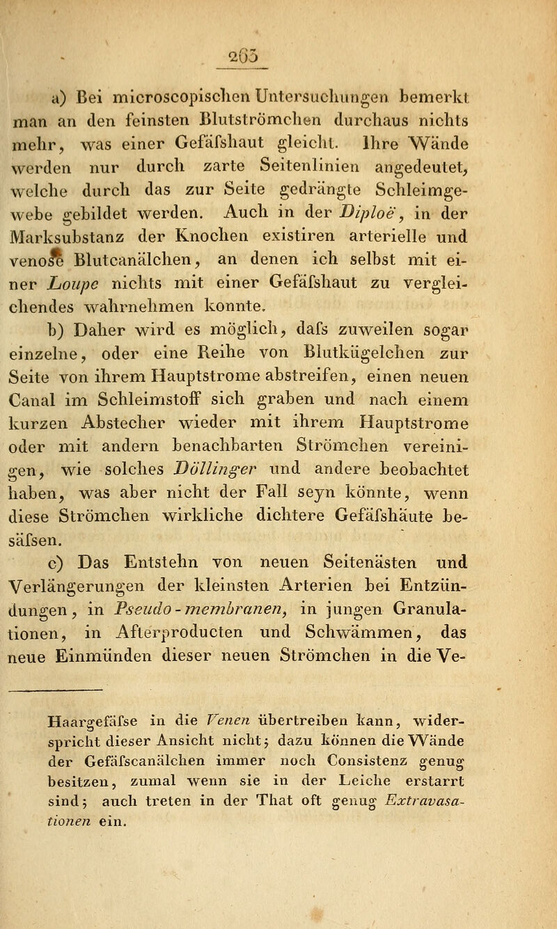 20o a) Bei microscopisclien Untersucliiingen bemerkt man an den feinsten Bliitströmclien durchaus nichts mehr, was einer Gefäfshaut gleicht. Ihre Wände werden nur durch zarte Seitenlinien angedeutet, welche durch das zur Seite gedrängte Schleimge- webe gebildet werden. Auch in der Diploe, in der Marksubstanz der Knochen existiren arterielle und venole Blutcanälchen, an denen ich selbst mit ei- ner Loupc nichts mit einer Gefäfshaut zu verglei- chendes wahrnehmen konnte. b) Daher wird es möglich, dafs zuweilen sogar einzelne, oder eine Reihe von Blutkiigelchen zur Seite von ihrem Hauptstrome abstreifen, einen neuen Canal im Schleimstoff sich graben und nach einem kurzen Abstecher wieder mit ihrem Hauptstrome oder mit andern benachbarten Strömchen vereini- gen, wie solches Döllinger imd andere beobachtet haben, was aber nicht der Fall seyn könnte, wenn diese Strömchen wirkliche dichtere Gefäfshaute be- säfsen. c) Das Entstehn von neuen Seitenästen und Verlängerungen der kleinsten Arterien bei Entzün- dungen, in Pseudo-membranen, in jungen Granula- tionen, in Afterproducten und Schwämmen, das neue Einmiünden dieser neuen Strömchen in die Ve- Haargefäfse in die Venen übertreiben kann, wider- spricht dieser Ansicht nicht j dazu können die Wände der Gefäfscanälchen immer noch Consistenz genug besitzen, zumal wenn sie in der Leiche erstarrt sind 5 auch treten in der That oft genug Extravasa- tionen ein.