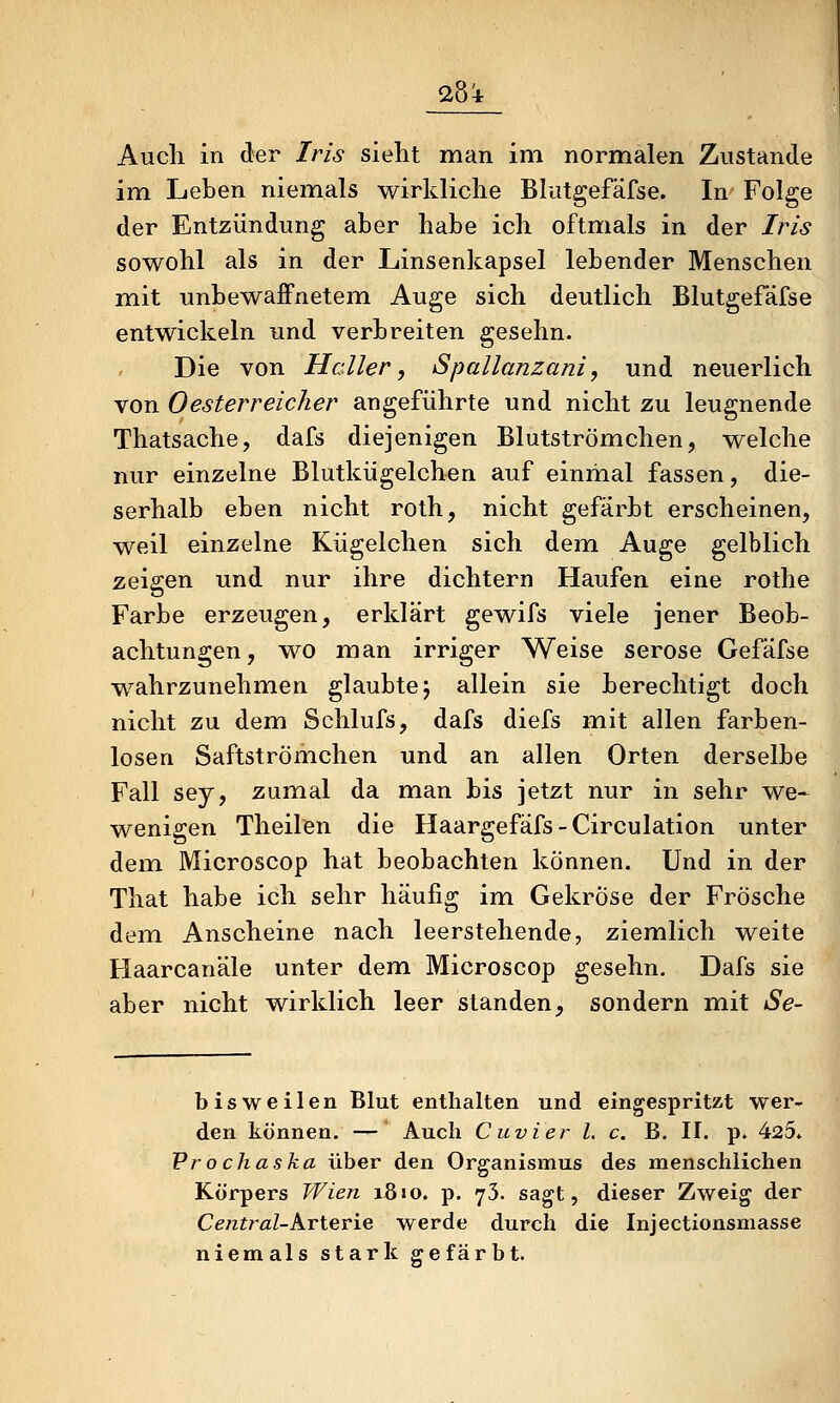 im Leben niemals wirkliche Bliitgefäfse. In Folge der Entzündung aber habe ich oftmals in der Iris sowohl als in der Linsenkapsel lebender Menschen mit Unbewaffnetemi Auge sich deutlich Blutgefäfse entwickeln und verbreiten gesehn. Die von Heller, Spallanzani, und neuerlich von Oesterreicher angeführte und nicht zu leugnende Thatsache, dafs diejenigen Blutströmehen, welche nur einzelne Blutkügelchen auf einmal fassen, die- serhalb eben nicht roth, nicht gefärbt erscheinen, weil einzelne Kügelchen sich dem Auge gelblich zeigen und nur ihre dichtem Haufen eine rothe Farbe erzeugen, erklärt gewifs viele jener Beob- achtungen, wo man irriger Weise seröse Gefäfse wahrzunehmen glaubte j allein sie berechtigt doch nicht zu dem Schlufs, dafs diefs mit allen farben- losen Saftströmchen und an allen Orten derselbe Fall sey, zumal da man bis jetzt nur in sehr we- wenigen Theilen die Haargefäfs - Circulation unter dem Microscop hat beobachten können. Und in der That habe ich sehr häufig im Gekröse der Frösche dem. Anscheine nach leerstehende, ziemlich weite Haarcanäle unter dem Microscop gesehn. Dafs sie aber nicht wirklich leer standen, sondern miit Se- bisweilen Blut enthalten und eingespritzt wer- den können. -— Auch Cuvier l. c. B. II. p. 425. Prochaska über den Organismus des menschlichen Körpers TVien 18«o. p. 73. sagt, dieser Zweig der Central-Arterie werde durch die Injectionsmasse niemals stark gefärbt.