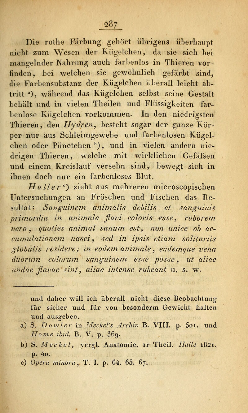 Die rothe Färbung gehört übrigens überhaupt nicht zum Wesen der Kügelchen, da sie sich bei mangelnder Nahrung auch farbenlos in Thieren vor- finden, bei welchen sie gewöhnlich gefärbt sind, die Farbensubstanz der KÜ2:elchen überall leicht ab- tritt *), während das Kügelchen selbst seine Gestalt behält und in vielen Theilen und Flüssigkeiten far- benlose Kügelchen vorkommen. In den niedrigsten Thieren, den Hydren, besteht sogar der ganze Kör- per nur aus Schleimgewebe und farbenlosen Kügel- chen oder Pünctchen ^), und in vielen andern nie- drigen Thieren, welche mit wirklichen Gefäfsen und einem Kreislauf versehn sind, bewegt sich in ihnen doch nur ein farbenloses Blut. Haller''^ zieht aus mehreren microscopischen Untersuchungen an Fröschen und Fischen das Re- sultat .' Sanguinem animalis dehilis et sanguinis primordia in animale ßavi coloris esse^ ruhorem vero, quoties animal sanum est, non unice oh ac- cumiilationem nasci, sed in ipsis etiam solitariis glohulis residere; in eodern animale, eademgue vena duorum colovum sanguinem esse posse, ut aliae undae ßavae sint, aliae intense ruheant u. s. w- und daher will ich überall nicht diese Beobachtung für sicher und für von besonderm Gewicht halten und ausgeben. a) S, Dowler in Meckel's Archiv B. VIII. p. 5oi. und Home ibid. B. V. p. 36g. b) S. Meckel, vergl. Anatomie, ir Theil. Halle i82i> p. 4o. c) Opera minora, T. I. p* 64. 65. 67*