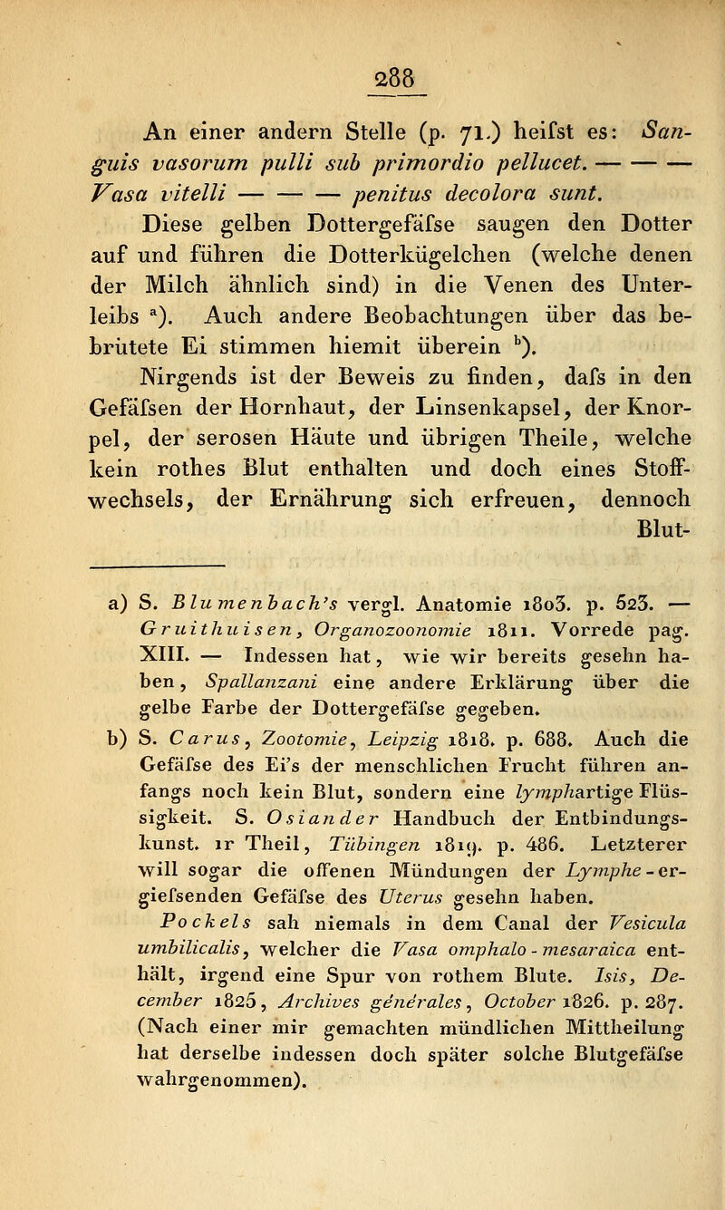 An einer andern Stelle (p. 71.) heifst es: San- §uis vasorum pulli sub primordio pellucet. Vasa vitelli penitus decolora sunt. Diese gelben Dottergefäfse saugen den Dotter auf und führen die Dotterkügelchen (welche denen der Milch ähnlich sind) in die Venen des Unter- leibs *). Auch andere Beobachtungen über das be- brütete Ei stimmen hiemit überein ^). Nirgends ist der Beweis zu finden, dafs in den Gefäfsen der Hornhaut, der Linsenkapsel, der Knor- pel, der serösen Häute und übrigen Theile, welche kein rothes Blut enthalten und doch eines Stoff- wechsels, der Ernährung sich erfreuen, dennoch Blut- a) S. Blumenhach's vergl. Anatomie i8o3. p. 523. — Gruithuisen, Organozoonomie 1811. Vorrede pa^. XIII. — Indessen hat, wie wir bereits geselin ha- ben , S-pallanzani eine andere Erklärung über die gelbe Farbe der Dottergefäfse gegeben. b) S. Carus, Zootomie, Leipzig 1818. p. 688. Auch die Gefäfse des Ei's der menschlichen Frucht führen an- fangs noch kein Blut, sondern eine lymphavü^e Flüs- sigkeit. S. Osiander Handbuch der Entbindungs- kunst, ir Theil, Tübingen i8i(). p. 486. Letzterer will sogar die offenen Mündungen der Lymphe-er- giefsenden Gefäfse des Uterus gesehn haben. Pockels sah niemals in dem Canal der Vesicula umbilicalis, welcher die Vasa omphalo - mesaraica ent- hält, irgend eine Spur von rothem Blute. Isis, De- cember 1826, Archives generales ^ October 1826, p. 287. (Nach einer mir gemachten mündlichen Mittheilung hat derselbe indessen doch später solche Blutgefäfse wahrgenommen).