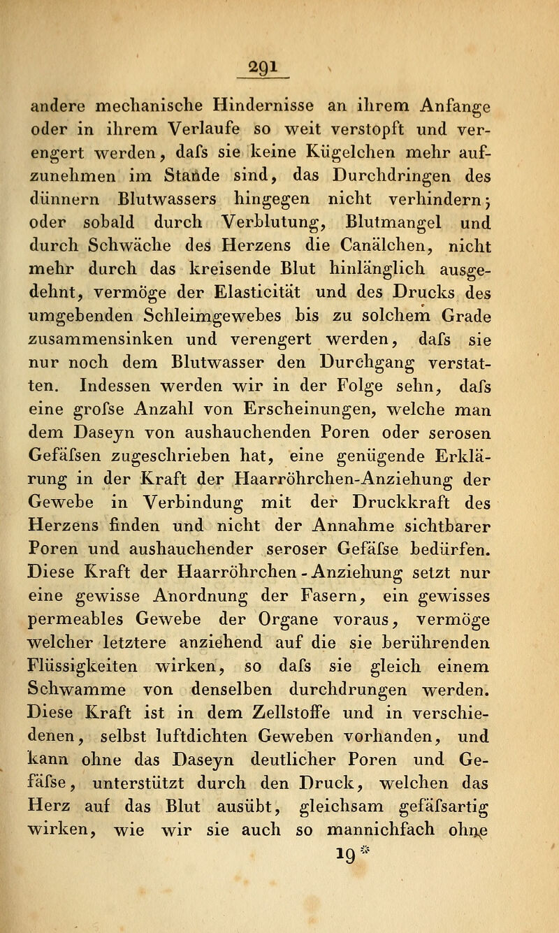 andere mechanische Hindernisse an ihrenn Anfange oder in ihrem Verlaufe so weit verstopft und ver- engert werden, dafs sie keine Kügelchen mehr auf- zunehmen im Stande sind, das Durchdringen des dünnern Blutwassers hingegen nicht verhindern j oder sobald durch Verblutung, Blutmangel und durch Schwäche des Herzens die Canälchen, nicht mehr durch das kreisende Blut hinlänglich ausge- dehnt, vermöge der Elasticität und des Drucks des umgebenden Schleimgewebes bis zu solchem Grade zusammensinken und verengert werden, dafs sie nur noch dem Blutwasser den Durchgang verstat- ten. Indessen werden wir in der Folge sehn, dafs eine grofse Anzahl von Erscheinungen, welche man dem Daseyn von aushauchenden Poren oder serösen Gefäfsen zugeschrieben hat, eine genügende Erklä- rung in der Kraft der Haarröhrchen-Anziehung der Gewebe in Verbindung mit der Druckkraft des Herzens finden und nicht der Annahme sichtbarer Poren und aushauchender seröser Gefäfse bedürfen. Diese Kraft der Haarröhrchen - Anziehung setzt nur eine gewisse Anordnung der Fasern, ein gewisses permeables Gewebe der Organe voraus, vermöge welcher letztere anziehend auf die sie berührenden Flüssigkeiten wirken, so dafs sie gleich einem Schwämme von denselben durchdrungen werden. Diese Kraft ist in dem Zellstoffe und in verschie- denen, selbst luftdichten Geweben vorhanden, und kann ohne das Daseyn deutlicher Poren und Ge- fäfse, unterstützt durch den Druck, welchen das Herz auf das Blut ausübt, gleichsam gefäfsartig wirken, wie wir sie auch so mannichfach ohiip 19^^