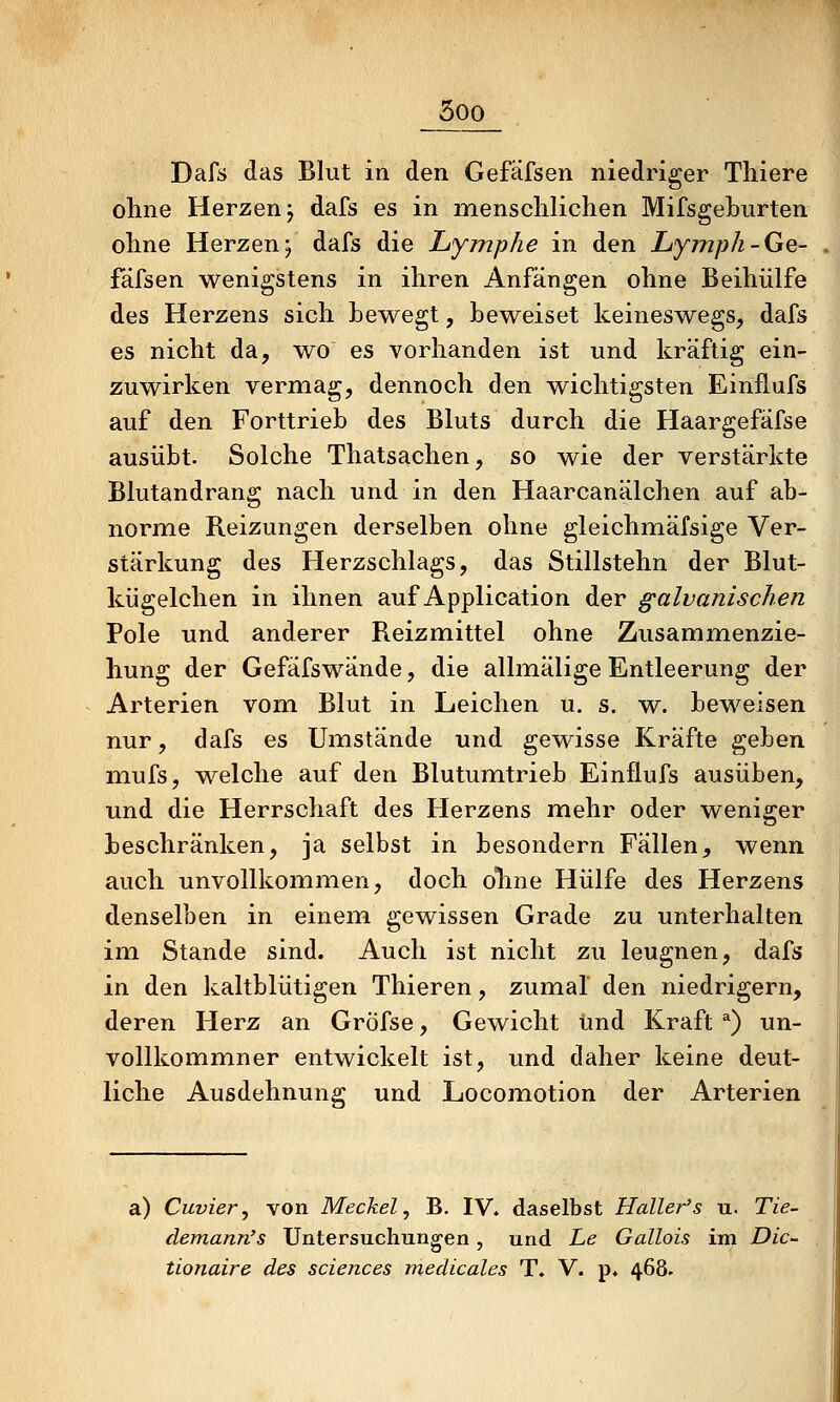 50Q Dafs das Blut in den Gefäfsen niedriger Tliiere ohne Herzen j dafs es in menschlichen Mifsgeburten ohne Herzen; dafs die Lymphe in den Lymph-Ge- fäfsen wenigstens in ihren Anfängen ohne Beihülfe des Herzens sich Lewegt, beweiset keineswegs, dafs es nicht da, wo es vorhanden ist und kräftig ein- zuwirken vermag, dennoch den wichtigsten Einflufs auf den Forttrieb des Bluts durch die Haargefafse ausübt. Solche Thatsachen, so wie der verstärkte Blutandrang nach und in den Haarcanälchen auf ab- norme Reizungen derselben ohne gleichmäfsige Ver- stärkung des Herzschlags, das Stillstehn der Blut- kügelchen in ihnen auf Application der galvanischen Pole und anderer Reizmittel ohne Zusammenzie- hung der Gefäfswände, die allmälige Entleerung der Arterien vom Blut in Leichen u. s. w. beweisen nur, dafs es Umstände und gewisse Kräfte geben mufs, welche auf den Blutumtrieb Einflufs ausüben, und die Herrschaft des Herzens mehr oder weniger beschränken, ja selbst in besondern Fällen, wenn auch unvollkomiTien, doch olme Hülfe des Herzens denselben in einem gewissen Grade zu unterhalten im Stande sind. Auch ist nicht zu leugnen, dafs in den kaltblütigen Thieren, zumal den niedrigem, deren Herz an Gröfse, Gewicht und Kraft ^) un- vollkommner entwickelt ist, und daher keine deut- liche Ausdehnung und Locomotion der Arterien a) Cuvier, von Meckel, B. IV. daselbst Haller's u. Tie^ demann's Untersuchungen, und Le Gallois im Die