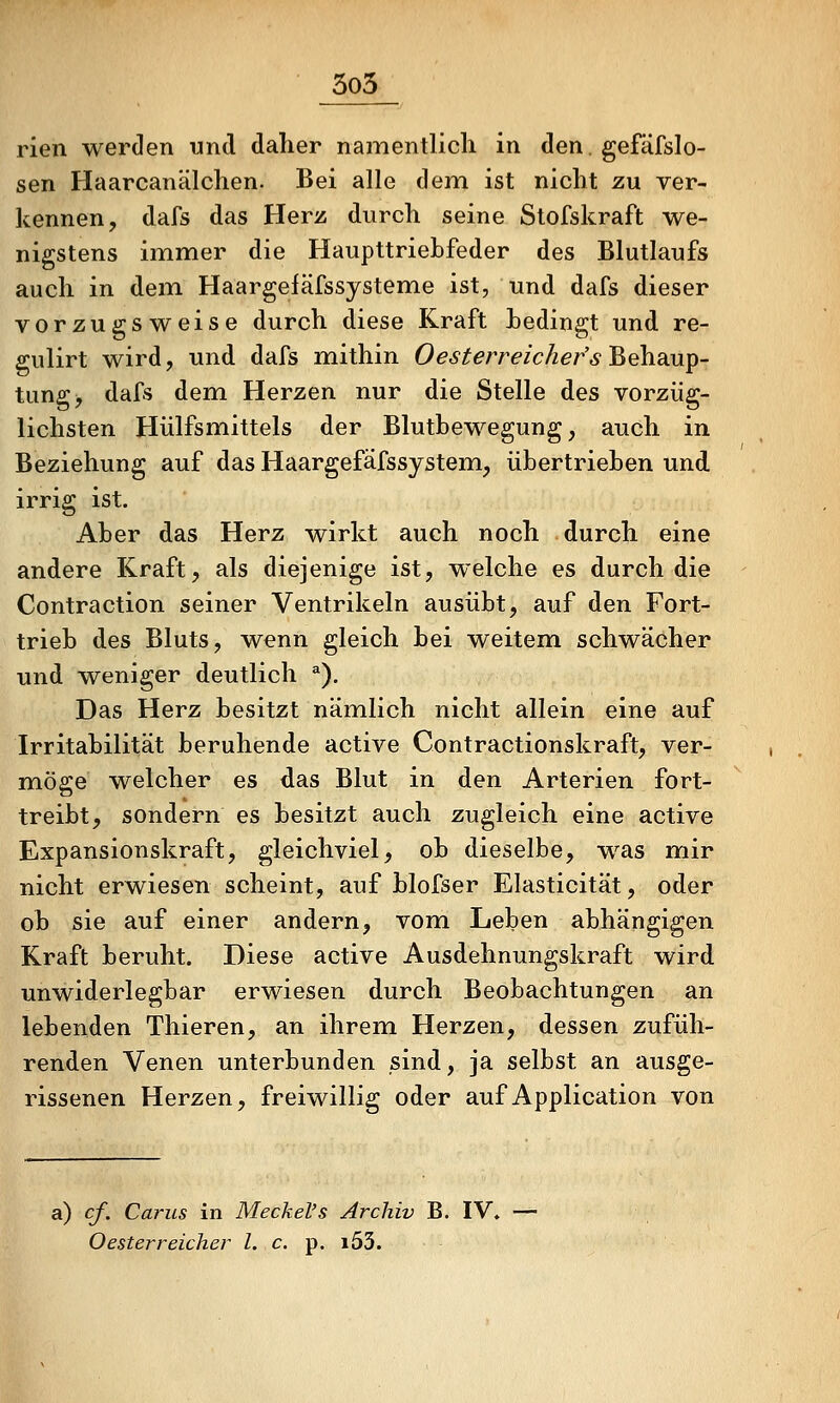 5o5 rien werden und daher namentlich in den. gefäfslo- sen Haarcanälchen. Bei alle dem ist nicht zu ver- kennen, dafs das Herz durch seine Stofskraft we- nigstens immer die Haupttriebfeder des Blutlaufs auch in dem Haargeiäfssysteme ist, und dafs dieser vorzugsweise durch diese Kraft bedingt und re- gulirt wird, und dafs mithin Oesterreicher'sBehsLU^- tung, dafs dem Herzen nur die Stelle des vorzüg- lichsten Hülfsmittels der Blutbewegung, auch in Beziehung auf das Haargefäfssystem, übertrieben und irrig ist. Aber das Herz wirkt auch noch durch eine andere Kraft, als diejenige ist, welche es durch die Contraction seiner Ventrikeln ausübt, auf den Fort- trieb des Bluts, wenn gleich bei weitem schwächer und weniger deutlich ^). Das Herz besitzt nämlich nicht allein eine auf Irritabilität beruhende active Contractionskraft, ver- möge welcher es das Blut in den Arterien fort- treibt, sondern es besitzt auch zugleich eine active Expansionskraft, gleichviel, ob dieselbe, was mir nicht erwiesen scheint, auf blofser Elasticität, oder ob sie auf einer andern, vom Leben abhängigen Kraft beruht. Diese active Ausdehnungskraft wird unwiderlegbar erwiesen durch Beobachtungen an lebenden Thieren, an ihrem Herzen, dessen zufüh- renden Venen unterbunden sind, ja selbst an ausge- rissenen Herzen, freiwillig oder auf Application von a) cf. Carus in Meckel's Archiv B. IV. — Oesterreicher l. c. p. i53.