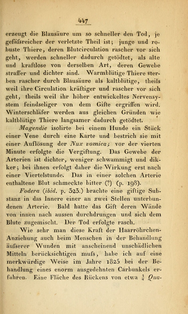 _447_ erzeugt die Blausäure um so schneller den Tod, je gefäfsreicher der verletzte Theil ist; junge und ro- buste Tliiere, deren Blutcirculation rascher vor sich geht^ werden schneller dadurch getödtet, als alte und kraftlose von derselben Art, deren Gewebe straiFer und dichter sind. Warmblütige Thiere ster- ben rascher durch Blausäure als kaltblütige, theils weil ihre Circulation kräftiger und rascher vor sich geht, theils weil ihr hoher entwickeltes Nervensy- stem, feindseliger von dem Gifte ergriffen wird. Winterschläfer werden aus gleichen Gründen wie kaltblütige Thiere langsamer dadurch getödtet. Magendie isolirte bei einem Hunde ein Stück einer Vene durch eine Karte und bestrich sie mit einer Auflösung der ISux vomica? vor der vierten Minute erfolgte die Vergiftung. Das Gewebe der Arterien ist dichter, weniger schwammigt und dik- ker; bei ihnen erfolgt daher die Wirkung erst nach einer Viertelstunde. Das in einer solchen Arterie enthaltene Blut schmeckte bitter (?) (p- IQÖ)- Fodera (ibid, p. 325.) brachte eine giftige Sub- stanz in das Innere einer an zwei Stellen unterbun- denen Arterie. Bald hatte das Gift deren Wände von innen nach aussen durchdrungen und sich dem Blute zugemischt. Der Tod erfolgte rasch. Wie sehr man diese Kraft der Haarröhrchen- Anziehung auch beim Menschen in der Behandlung äufserer Wunden mit anscheinend unschädlichen Mitteln berücksichtigen mufs, habe ich auf eine merkwürdige Weise im Jahre l825 bei der Be- handlung eines enorm ausgedehnten Carbunkels er- fahren. Eine Fläche des Rückens von etwa | Qua-