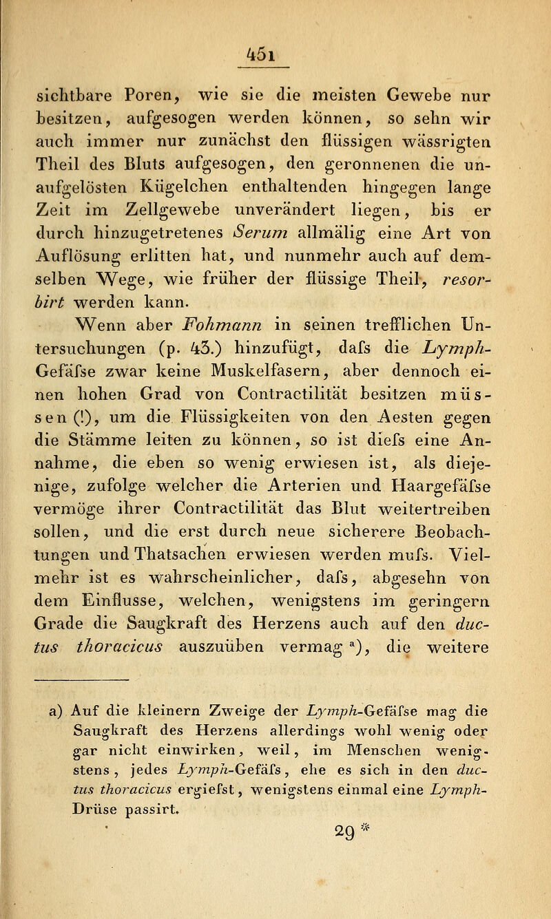 sichtbare Poren, wie sie die meisten Gewebe nur besitzen, aufgesogen werden können, so sehn wir auch immer nur zunächst den flüssigen wässrigten Theil des Bluts aufgesogen, den geronnenen die un- aufgelösten Kügelchen enthaltenden hingegen lange Zeit im Zellgewebe unverändert liegen, bis er durch hinzugetretenes Serum allmälig eine Art von Auflösung erlitten hat, und nunmehr auch auf dem- selben Wege, wie früher der flüssige Theil, resor- hirt werden kann. Wenn aber Fohmann in seinen trefflichen Un- tersuchungen (p. 43.) hinzufügt, dafs die Lymph- Gefäfse zwar keine Muskelfasern, aber dennoch ei- nen hohen Grad von Contractilität besitzen müs- sen (!), um die Flüssigkeiten von den Aesten gegen die Stämme leiten zu können, so ist diefs eine An- nahme, die eben so wenig erwiesen ist, als dieje- nige, zufolge welcher die Arterien und Haargefäfse vermöge ihrer Contractilität das Blut weitertreiben sollen, und die erst durch neue sicherere Beobach- tungen und Thatsachen erwiesen werden mufs. Viel- mehr ist es wahrscheinlicher, dafs, abgesehn von dem Einflüsse, welchen, wenigstens im geringern Grade die Saugkraft des Herzens auch auf den duc- tus thoraciciis auszuüben vermag ^), die weitere a) Auf die kleinern Zweige der Lymph~Gefä£se mag die Saugkraft des Herzens allerdings wohl wenig oder gar nicht einwirken, weil, im Menschen wenig- stens, jedes Lymph-Geiä£s, ehe es sich in den duc- tus thoracicus ergiefst, wenigstens einmal eine Ljmph- Drüse passirt, 29*