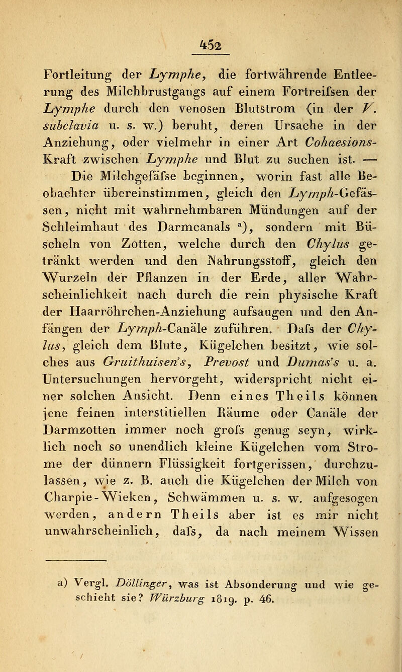 Fortleitung der Lymphe^ die fortwährende Entlee- rung des Milclibrustgangs auf einem Fortreifsen der Lymphe durch den venösen Blutstrom {in der V. subclavia u. s. w.) beruht, deren Ursache in der Anziehung, oder vielmehr in einer Art Cohaesions- Kraft zwischen Lymphe und Blut zu suchen ist. — Die Milchgefäfse beginnen, worin fast alle Be- obachter übereinstimmen, gleich den Lymph-Ge^'dS- sen, nicht mit wahrnehmbaren Mündungen auf der Schleimhaut des Darmcanals ^), sondern mit Bü- scheln von Zotten, welche durch den Chylus ge- tränkt werden und den NahrungsstofF, gleich den Wurzeln der Pflanzen in der Erde, aller Wahr- scheinlichkeit nach durch die rein physische Kraft der Haarröhrchen-Anziehung aufsaugen und den An- fängen der Z;y/72/?/^-CanäIe zuführen. Dafs der Chy- las, gleich dem Blute, Kügelchen besitzt, wie sol- ches aus Gruithuiserisj Frevost und Dumas's u. a. Untersuchungen hervorgeht, widerspricht nicht ei- ner solchen Ansicht. Denn eines Theils können jene feinen interstitiellen Räume oder Canäle der Darmzotten immer noch grofs genug seyn, wirk- lich noch so unendlich kleine Kügelchen vom Stro- me der dünnern Flüssigkeit fortgerissen, durchzu- lassen , wie z. B. auch die Kügelchen der Milch von Charpie-Wieken, Schwämmen u. s. w. aufgesogen werden, andern Theils aber ist es mir nicht unwahrscheinlich, dafs, da nach meinem Wissen a) VergL Döllinger, was ist Absonderung und wie ge- schieht sie? Würzburg 1819. p. 46»
