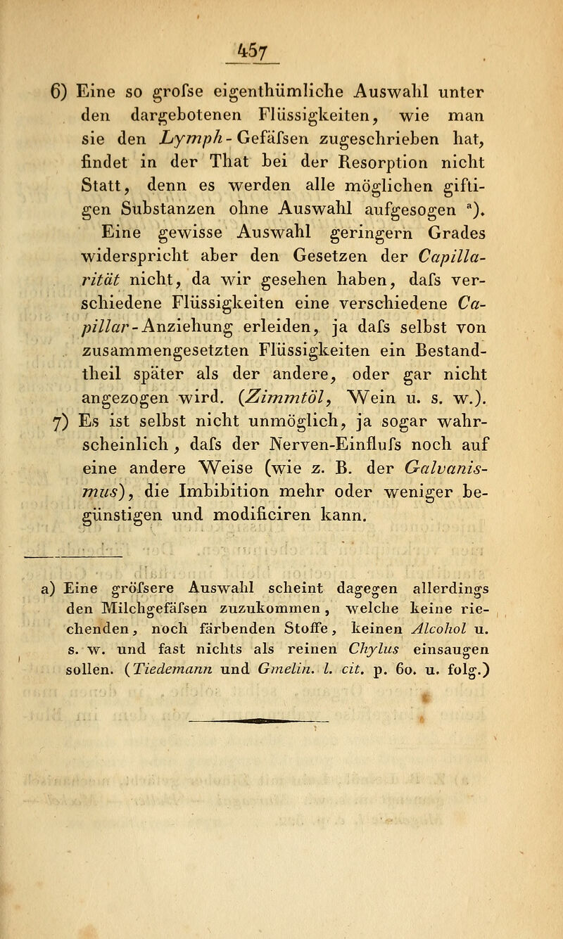_457_ 6) Eine so grofse eigenthümliche Auswahl unter den dargebotenen Flüssigkeiten, wie man sie den Lymph - Gefäfsen zugeschrieben hat, findet in der That bei der Resorption nicht Statt, denn es werden alle möglichen gifti- gen Substanzen ohne Auswahl aufgesogen '')♦ Eine gewisse Auswahl geringern Grades widerspricht aber den Gesetzen der Capilla- rit'dt nicht, da wir gesehen haben, dafs ver- schiedene Flüssigkeiten eine verschiedene Ca- ;?///ßr-Anziehung erleiden, ja dafs selbst von zusammengesetzten Flüssigkeiten ein Bestand- theil später als der andere, oder gar nicht angezogen wird. {Zimmtöl, Wein u. s. w.). 7) Es ist selbst nicht unmöglich, ja sogar wahr- scheinlich , dafs der Nerven-Einflufs noch auf eine andere Weise (wie z. B. der Galvanis- jnus) y die Imbibition mehr oder weniger be- günstigen und modificiren kann. a) Eine gröfsere Auswahl scheint dagegen allerdings den Milchgefäfsen zuzukommen, welche keine rie- chenden , noch färbenden Stoffe, keinen Alcohol u. s. w. und fast nichts als reinen Chylus einsaugen sollen. (Tiedemann und Gmelin. l. cit, p. 60. u. folg.)