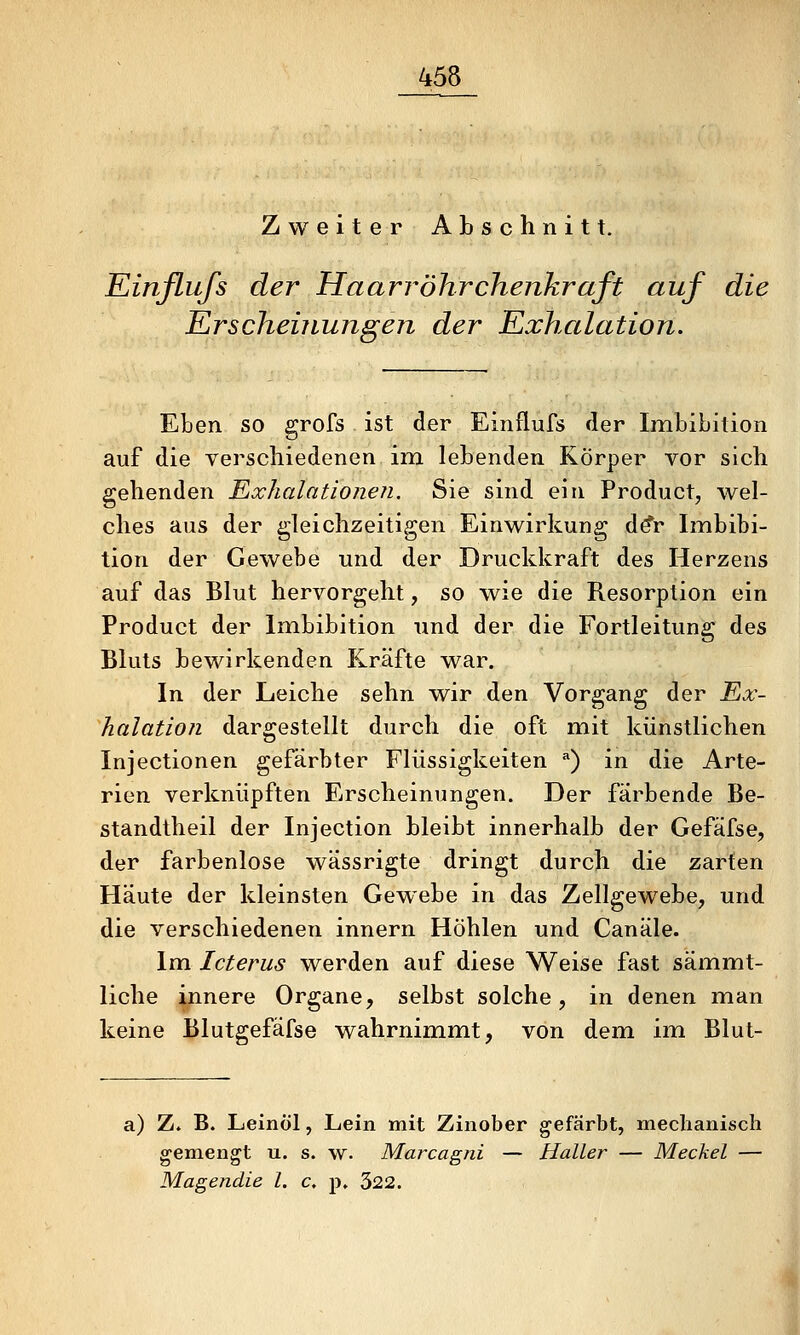 Zweiter Abschnitt. Einfliifs der Haarröhrchenkraft auf die Erscheinungen der Exhalation. Eben so grofs ist der Einflufs der Imbibition auf die verschiedenen im lebenden Körper vor sich gehenden Exhalationeii. Sie sind ein Product, wel- ches aus der gleichzeitigen Einwirkung A€r Imbibi- tion der Gewebe und der Druckkraft des Herzens auf das Blut hervorgeht, so wie die Resorption ein Product der Imbibition und der die Fortleitung des Bluts bewirkenden Kräfte war. In der Leiche sehn wir den Vorgang der Ex- halation dargestellt durch die oft mit künstlichen Injectionen gefärbter Flüssigkeiten ^) in die Arte- rien verknüpften Erscheinungen. Der färbende Be- standtheil der Injection bleibt innerhalb der Gefäfse, der farbenlose wässrigte dringt durch die zarten Häute der kleinsten Gewebe in das Zellgewebe, und die verschiedenen innern Höhlen und Canäle. Im Icterus werden auf diese Weise fast sämmt- liche innere Organe, selbst solche, in denen man keine Blutgefäfse wahrnimmt, von dem im Blut- a) Z. B. Leinöl, Lein mit Zinober gefärbt, meclianiscli gemengt u. s. w. Marcagni — Haller — Meckel — Magendie l. c, p. 322.