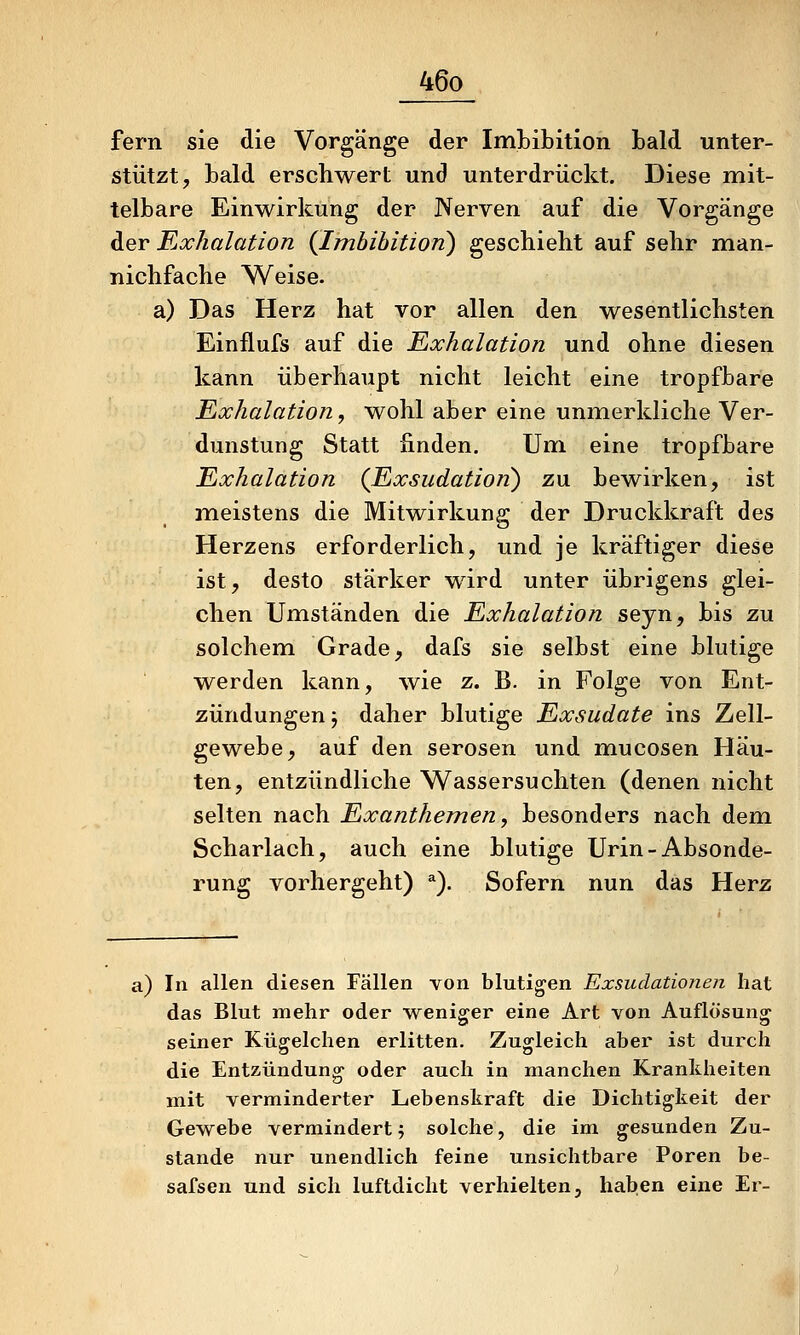 fern sie die Vorgänge der ImLibition bald unter- stützt, bald erschwert und unterdrückt. Diese mit- telbare Einwirkung der Nerven auf die Vorgänge der Exhalation {Imhihition) geschieht auf sehr man- nichfache Weise. a) Das Herz hat vor allen den wesentlichsten Einflufs auf die Exhalation und ohne diesen kann überhaupt nicht leicht eine tropfbare Exhalation^ wohl aber eine unmerkliche Ver- dunstung Statt finden. Um eine tropfbare Exhalation {Exsudation) zu. bewirken, ist meistens die Mitwirkung der Druckkraft des Herzens erforderlich, und je kräftiger diese ist, desto stärker wird unter übrigens glei- chen Umständen die Exhalation seyn, bis zu solchem Grade, dafs sie selbst eine blutige werden kann, wie z. B. in Folge von Ent- zündungen j daher blutige Exsudate ins Zell- gewebe, auf den serösen und mucosen Häu- ten, entzündliche Wassersuchten (denen nicht selten nach Exanthemen, besonders nach dem Scharlach, auch eine blutige Urin-Absonde- rung vorhergeht) *). Sofern nun das Herz a) In allen diesen Fällen von blutigen Exsudationen hat das Blut mehr oder weniger eine Art von Auflösung seiner Kügelchen erlitten. Zugleich aber ist dui-ch die Entzündung oder auch in manchen Krankheiten mit verminderter Lebenskraft die Dichtigkeit der Gewebe vermindert 5 solche, die im gesunden Zu- stande nur unendlich feine unsichtbare Poren be- safsen und sich luftdicht verhielten, haben eine Er-