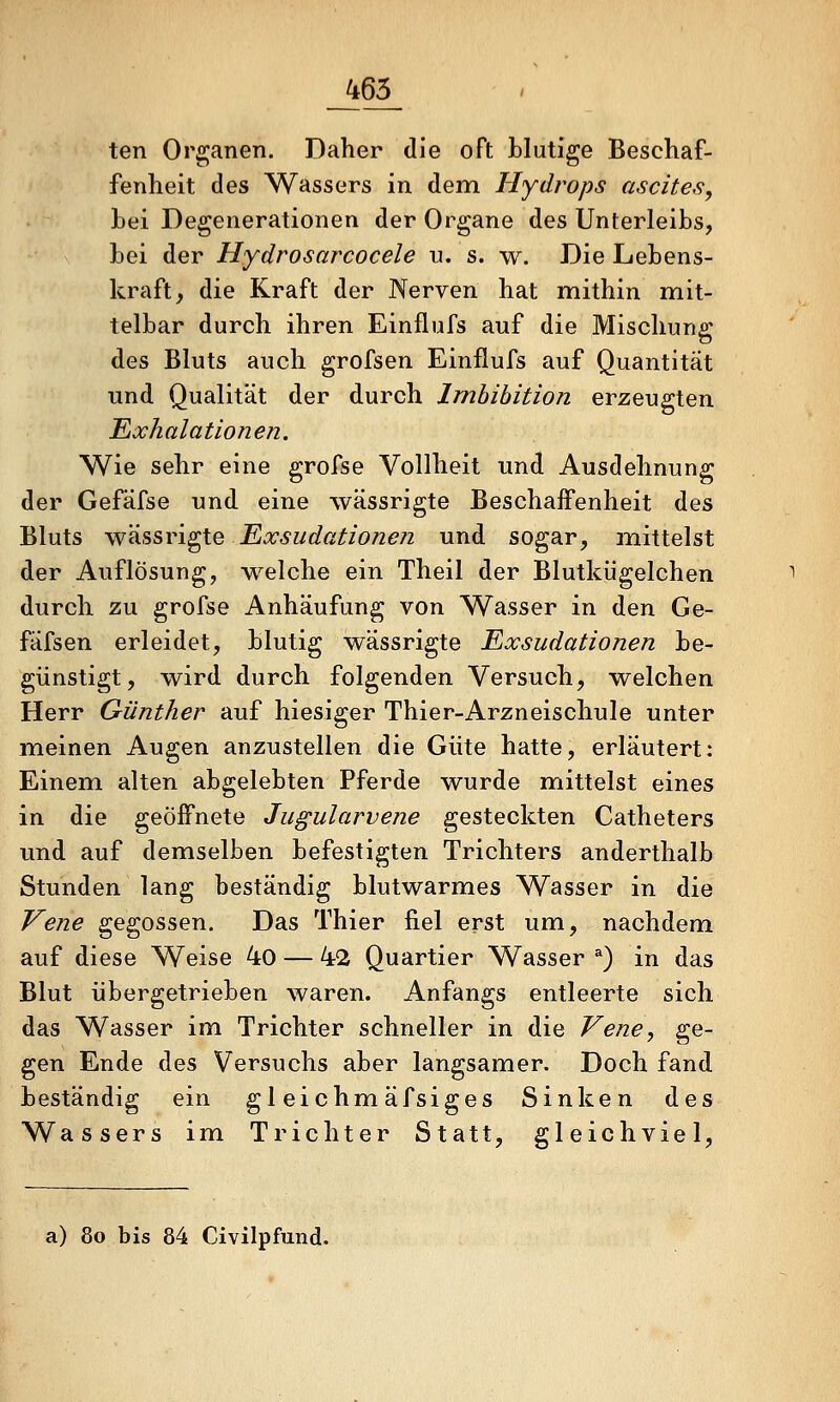 _465_ ten Organen. Daher die oft blutige Beschaf- fenheit des Wassers in dem Hydrops ascites, hei Degenerationen der Organe des Unterleibs, bei der Hydrosarcocele u. s. w. Die Lebens- kraft, die Kraft der Nerven hat mithin mit- telbar durch ihren Einflufs auf die Mischung des Bluts auch grofsen Einflufs auf Quantität und Qualität der durch Imbibition erzeugten Exhalationen. Wie sehr eine grofse Vollheit und Ausdehnung der Gefäfse und eine wässrigte Beschaffenheit des Bluts Yf'?i?,STi^\.Q Exsudationen und sogar, mittelst der Auflösung, welche ein Theil der Blutkügelchen durch zu grofse Anhäufung von Wasser in den Ge- fäfsen erleidet, blutig wässrigte Exsudationen be- günstigt, wird durch folgenden Versuch, welchen Herr Günther auf hiesiger Thier-Arzneischule unter meinen Augen anzustellen die Güte hatte, erläutert: Einem, alten abgelebten Pferde wurde mittelst eines in die geöffnete Jugularvene gesteckten Catheters und auf demselben befestigten Trichters anderthalb Stunden lang beständig blutwarmes Wasser in die Vene gegossen. Das Thier fiel erst um, nachdem auf diese Weise 4o — 42 Quartier Wasser ^) in das Blut übergetrieben waren. Anfangs entleerte sich das Wasser im Trichter schneller in die Vene, ge- gen Ende des Versuchs aber langsamer. Doch fand beständig ein gleichmäfsiges Sinken des Wassers im Trichter Statt, gleichviel, a) 80 bis 84 Civilpfund.