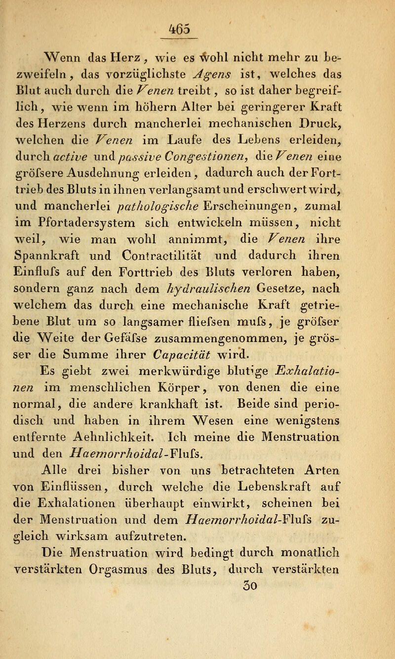 _465_ Wenn das Herz , wie es '^ohl nicht mehr zu Le- zweifeln, das vorzüglichste Agens ist, welches das Blut auch durch die Venen treibt, so ist daher begreif- lich , wie wenn im höhern Alter bei geringerer Kraft des Herzens durch mancherlei mechanischen Druck, welchen die Venen im Laufe des Lebens erleiden, durch ßc^/z;^ und. passive CongestioneUy ^\<^Venen eine gröfsere Ausdehnung erleiden , dadurch auch der Fort- trieb des Bluts in ihnen verlangsamt und erschwert wird, und mancherlei /^ßi^/zö/o^wc/ze Erscheinungen, zumal im Pfortadersystem sich entwickeln müssen, nicht weil, wie man wohl annimmt, die Venen ihre Spannkraft und Contractilität und dadurch ihren Einflufs auf den Forttrieb des Bluts verloren haben, sondern ganz nach dem hydraulischen Gesetze, nach welchem das durch eine mechanische Kraft getrie- bene Blut um so langsamer fliefsen mufs, je gröfser die Weite der Gefäfse zusammengenommen, je grös- ser die Summe ihrer Capacität wird. Es giebt zwei merkwürdige blutige Exhalatio- nen im menschlichen Körper, von denen die eine normal, die andere krankhaft ist. Beide sind perio- disch und haben in ihrem Wesen eine wenigstens entfernte Aehnlichkeit. Ich meine die Menstruation und den Haemorrhoidal-Flu£s. Alle drei bisher von uns betrachteten Arten von Einflüssen, durch welche die Lebenskraft auf die Exhalationen überhaupt einwirkt, scheinen bei der Menstruation und dem Haemorrhoidal-Fhih zu- gleich wirksam aufzutreten. Die Menstruation wird bedingt durch monatlich verstärkten Orgasmus des Bluts, durch verstärkten 30