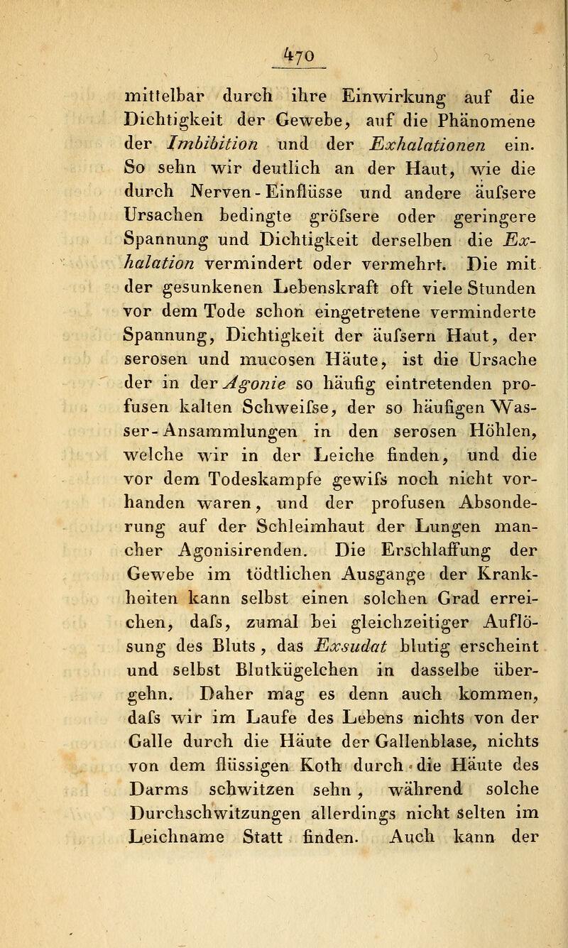 mittelbar durch ihre Einwirkung auf die Dichtigkeit der Gewebe, auf die Phänomene der Imbibition und der Exhalationen ein. So sehn wir deutlich an der Haut, wie die durch Nerven - Einflüsse und andere äufsere Ursachen bedingte gröfsere oder geringere Spannung und Dichtigkeit derselben die Ex- halation vermindert oder vermehrt. Die mit der gesunkenen Lebenskraft oft viele Stunden vor dem Tode schon eingetretene verminderte Spannung, Dichtigkeit der äufsern Haut, der serösen und mucosen Häute, ist die Ursache der in ([er Agonie so häufig eintretenden pro- fusen kalten Schweifse, der so häufigen Was- ser-Ansammlungen in den serösen Höhlen, welche wir in der Leiche finden, und die vor dem Todeskampfe gewifs noch nicht vor- handen waren, und der profusen Absonde- rung auf der Schleimhaut der Lungen man- cher Agonisirenden, Die Erschlaffung der Gewebe im tödtlichen Ausgange der Krank- heiten kann selbst einen solchen Grad errei- chen, dafs, zumal bei gleichzeitiger Auflö- sung des Bluts , das Exsudat blutig erscheint und selbst Blutkiigelchen in dasselbe über- gehn. Daher mag es denn auch kom.men, dafs wir im Laufe des Lebens nichts von der Galle durch die Häute der Gallenblase, nichts von dem flüssigen Koth durch»die Häute des Darms schwitzen sehn , während solche Durchschwitzungen allerdings nicht selten im Leichname Statt finden. Auch kann der