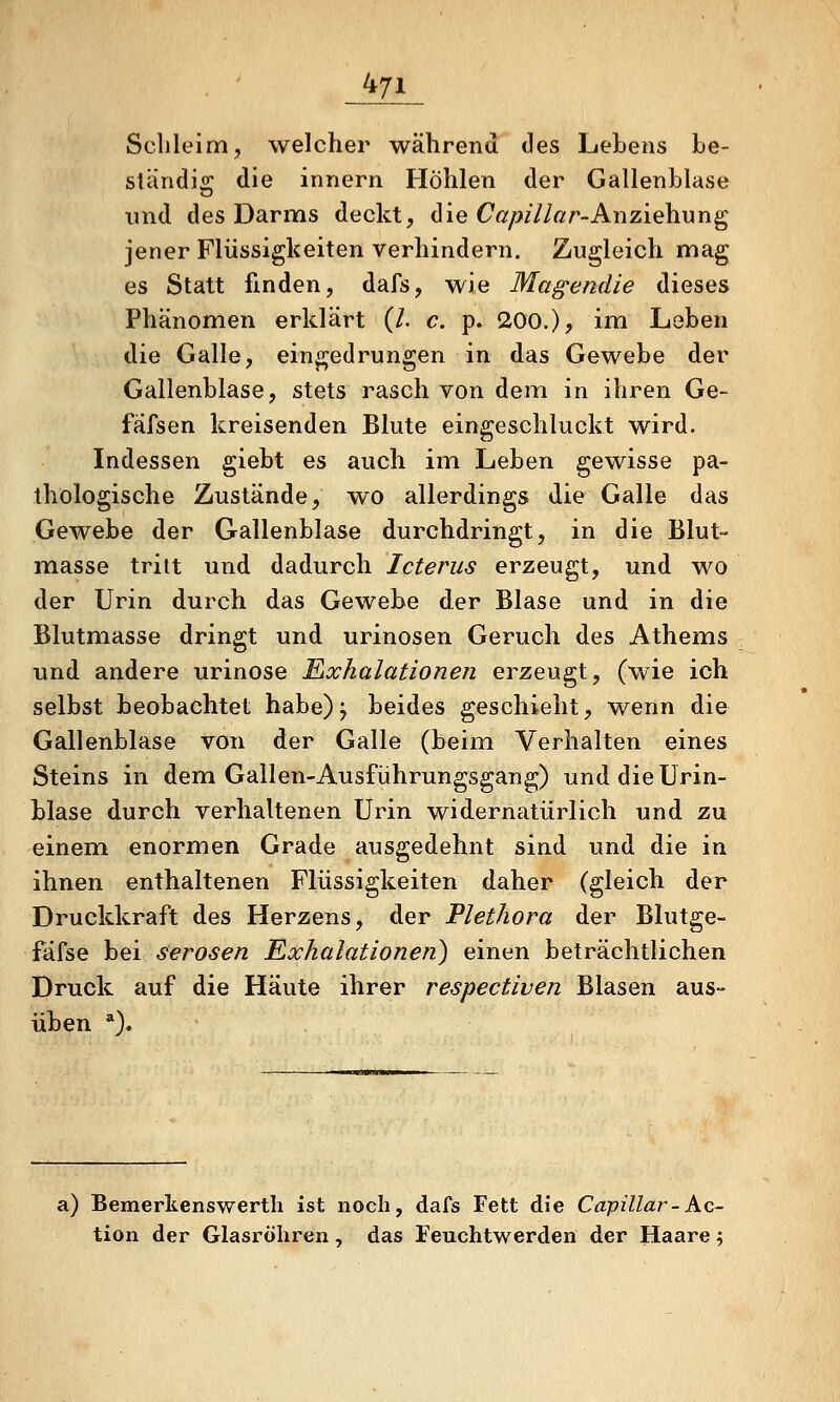 Sclileim, welcher während des Lebens be- ständig die Innern Höhlen der Gallenblase und des Darms deckt, die Cß/>z7/ßr-Anziehung jener Flüssigkeiten verhindern. Zugleich mag es Statt finden, dafs, wie Magendie dieses Phänomen erklärt (/. c. p. 200.)? ini Leben die Galle, eingedrungen in das Gewebe der Gallenblase, stets rasch von dem in ihren Ge- fäfsen kreisenden Blute eingeschluckt wird. Indessen giebt es auch im Leben gewisse pa- thologische Zustände, wo allerdings die Galle das Gewebe der Gallenblase durchdringt, in die Blut- masse tritt und dadurch Icterus erzeugt, und wo der Urin durch das Gewebe der Blase und in die Blutmasse dringt und urinosen Geruch des Athems und andere urinose Eixhalationen erzeugt, (wie ich selbst beobachtet habe)j beides geschieht, wenn die Gallenblase von der Galle (beim Verhalten eines Steins in dem Gallen-Ausführungsgang) und die Urin- blase durch verhaltenen Urin widernatürlich und zu einem enormen Grade ausgedehnt sind und die in ihnen enthaltenen Flüssigkeiten daher (gleich der Druckkraft des Herzens, der Plethora der Blutge- fäfse bei Serösen Exhalationen) einen beträchtlichen Druck auf die Häute ihrer respectiven Blasen aus- üben *). a) Bemerltenswerth ist noch, dafs Fett die Capillar-Ac- tion der Glasröhren , das Feuchtwerden der Haare;