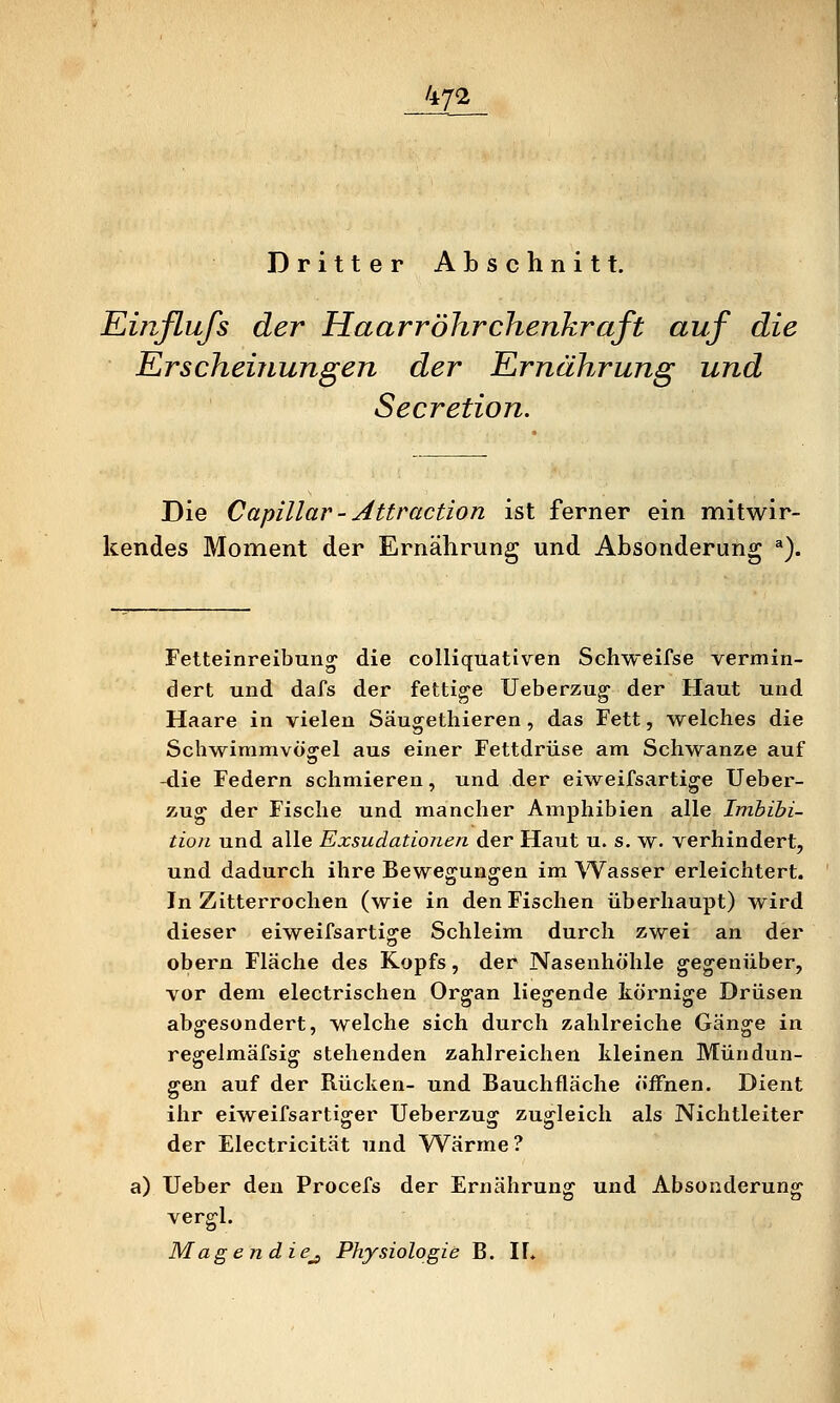 47^ Dritter Abschnitt. Euiflufs der Haarröhrchenkraft auf die Erscheinungen der Ernährung und Secretion. Die Capillar - Attraction ist ferner ein mitwir- kendes Moment der Ernährung und Absonderung *). Fetteinreibun^ die colliquativen Schweifse vermin- dert und dafs der fettige Ueberzug der Haut und Haare in vielen Säugethieren, das Fett, welches die Sch^wimmvöorel aus einer Fettdrüse am Schwänze auf o -die Federn schmieren, und der eiweifsartige Ueber- zug der Fische und mancher Amphibien alle Imbibi- tion und alle Exsudationen der Haut u. s. w. verhindert, und dadurch ihre Bewegungen im Wasser erleichtert. In Zitterrochen (wie in den Fischen überhaupt) wird dieser eiweifsartige Schleim durch zwei an der obern Fläche des Kopfs, der Nasenhöhle gegenüber, vor dem electrischen Organ Hegende körnige Drüsen abgesondert, welche sich durch zahlreiche Gänge in regelmäfsig stehenden zahlreichen kleinen Mündun- gen auf der Rücken- und Bauchfläche öffnen. Dient ihr eiweifsartigrer Ueberzus: zugleich als Nichtleiter der Electricität und Wärme? a) Ueber den Procefs der Ernährung und Absonderung vergl. Magen die^ Physiologie B. IL
