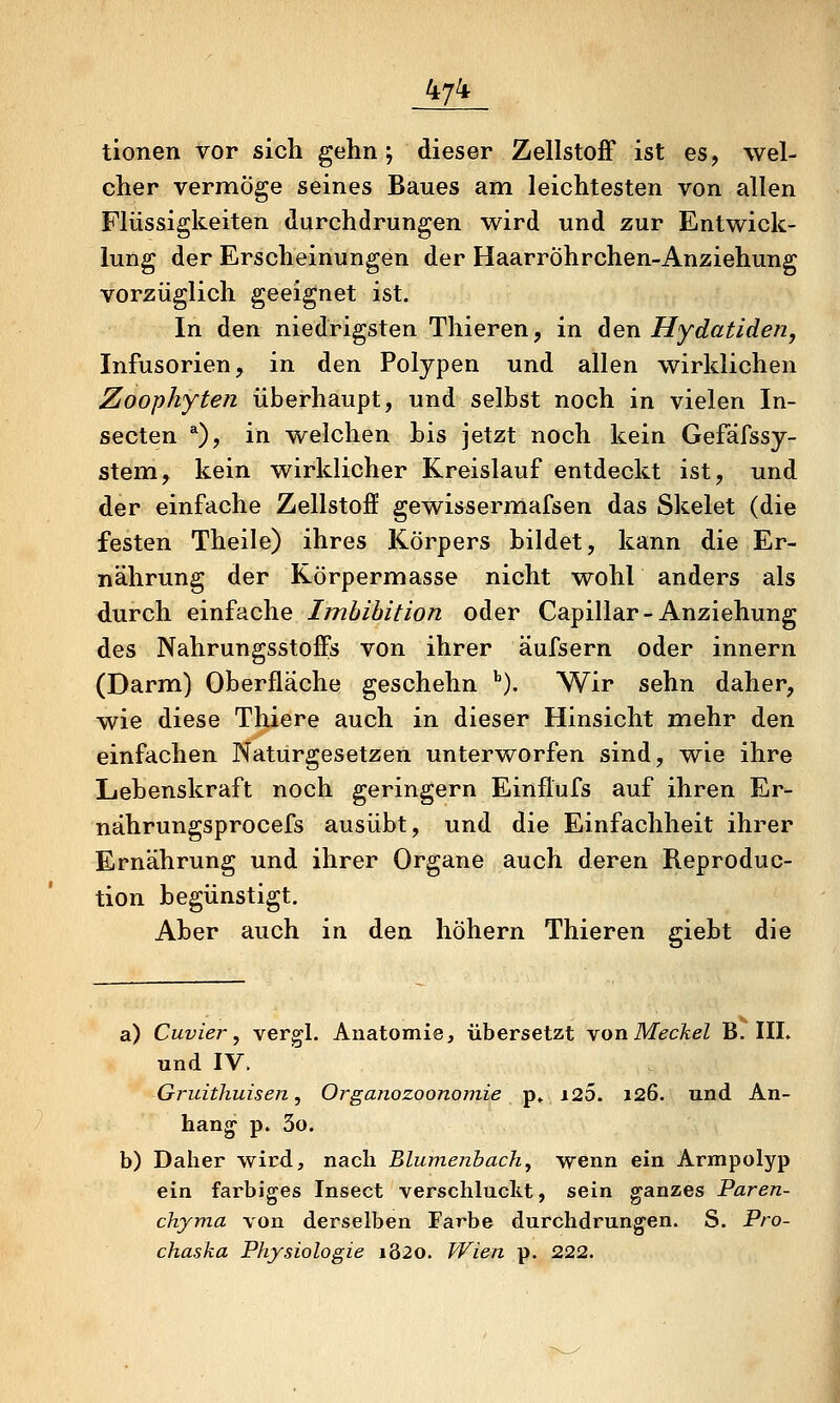 tionen vor sich gehn; dieser Zellstoff ist es, wel- cher vermöge seines Baues am leichtesten von allen Flüssigkeiten durchdrungen wird und zur Entwick- lung der Erscheinungen der Haarröhrchen-Anziehung vorzüglich geeignet ist. In den niedrigsten Thieren, in dien Hydatiden, Infusorien, in den Polypen und allen wirklichen Zoophyten überhaupt, und selbst noch in vielen In- secten *), in welchen Lis jetzt noch kein Gefäfssy- stem, kein wirklicher Kreislauf entdeckt ist, und der einfache Zellstoff gewissermafsen das Skelet (die festen Theile) ihres Körpers bildet, kann die Er- nährung der Körpermasse nicht wohl anders als durch einfache Imbibition oder Capillar-Anziehung des Nahrungsstoffs von ihrer äufsern oder innern (Darm) Oberfläche geschehn ''). Wir sehn daher, wie diese Thiere auch in dieser Hinsicht mehr den einfachen Naturgesetzen unterworfen sind, wie ihre Lebenskraft noch geringern Einflufs auf ihren Er>- nährungsprocefs ausübt, und die Einfachheit ihrer Ernährung und ihrer Organe auch deren Reproduc- tion begünstigt. Aber auch in den höhern Thieren giebt die a) Cuvier, vergl. Anatomie, übersetzt \on Meckel B. llh und IV. Gruithuisen, Organozoonoinie p» i2Ö. 126. und An- hang p. 3o. b) Daher wird, nach Blumenbach, wenn ein Armpolyp ein farbiges Insect verschluckt, sein ganzes Paren- chjma von derselben Farbe durchdrungen. S. Pro- chaska Physiologie 1820. Wien p. 222.