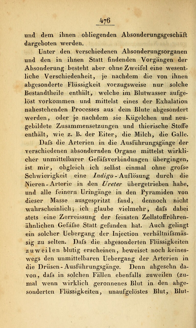 und dem ihnen obliegenden Absonderungsgeschäft dargeboten werden. Unter den verschiedenen Absonderungsorganen und den in ihnen Statt findenden Vorgängen der Absonderung besteht aber ohne Zweifel eine wesent- liche Verschiedenheit, je nachdem die von ihnen abgesonderte Flüssigkeit vorzugsweise nur solche Bestandtheile enthält, welche im Blutwasser aufge- löst vorkommen und mittelst eines der Exhalation nahestehenden Processes aus dem Blute abgesondert werden, oder je nachdem, sie Kügelchen und neu- gebildete Zusammensetzungen und thierische Stoffe enthält, wie z. B. der Eiter, die Milch, die Galle. Dafs die Arterien in die Ausführungsgänge der verschiedenen absondernden Organe mittelst wirkli- cher unmittelbarer Gefäfsverbindungen übergingen, ist mir, obgleich ich selbst einmal ohne grofse Schwierigkeit eine Indigo - Auflösung durch die Nieren-Arterie in den Ureter übergetrieben habe, und alle feinern Uringänge in den Pyramiden von dieser Masse ausgespritzt fand, dennoch nicht wahrscheinlichj ich glaube vielmehr, dafs dabei stets eine Zerreissung der feinsten Zellstoffröhren- ähnlichen Gefäfse Statt gefunden hat. Auch gelingt ein solcher Uebergang der Injection verhältnifsmäs- sig zu selten. Dafs die abgesonderten Flüssigkeiten zuweilen blutig erscheinen, beweiset noch keines- wegs den unmittelbaren Uebergang der Arterien in die Drüsen-Ausführungsgänge. Denn abgesehn da- von, dafs in solchen Fällen ebenfalls zuweilen (zu- mal wenn wirklich geronnenes Blut in den abge- sonderten Flüssigkeiten, unaufgelöstes Blut, Blut-