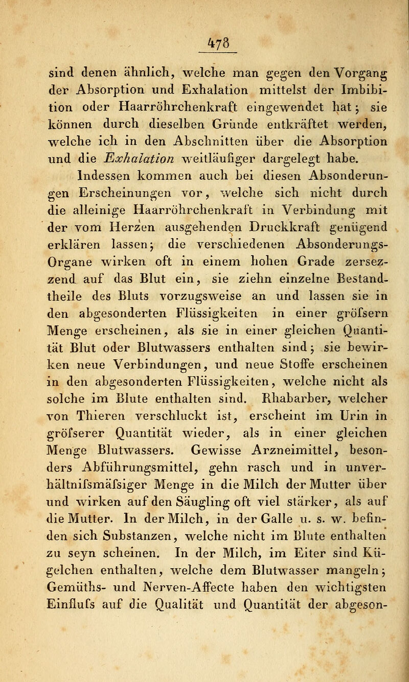sind denen ähnlich, welche man ^e^en den Vorgang det Absorption und Exhalation mittelst der Imbibi- tion oder Haarröhrchenkraft eingewendet hat; sie können durch dieselben Griinde entkräftet werden, welche ich in den Abschnitten über die Absorption und die Exhalation weitläufiger dargelegt habe. Indessen kommen auch bei diesen Absonderun- gen Erscheinungen vor, welche sich nicht durch die alleinige Haarröhrchenkraft in Verbindung mit der vom Herzen ausgehenden Druckkraft genügend erklären lassen j die verschiedenen Absonderungs- Organe wirken oft in einem hohen Grade zersez- zend auf das Blut ein, sie ziehn einzelne Bestand- theile des Bluts vorzugsweise an und lassen sie in den abgesonderten Flüssigkeiten in einer gröfsern Menge erscheinen, als sie in einer gleichen Quanti- tät Blut oder Blutwassers enthalten sind; sie bewir- ken neue Verbindungen, und neue Stoffe erscheinen in den abgesonderten Flüssigkeiten, welche nicht als solche inn Blute enthalten sind. Rhabarber, welcher von Thieren verschluckt ist, erscheint im Urin in gröfserer Quantität wieder, als in einer gleichen Menge Blutwassers. Gewisse Arzneimittel, beson- ders Abführungsmittel, gehn rasch und in unver- hältnifsmäfsiger Menge in die Milch der Mutter über und wirken auf den Säugling oft viel stärker, als auf die Mutter. In der Milch, in der Galle u. s. w. befin- den sich Substanzen, welche nicht im Blute enthalten zu seyn scheinen. In der Milch, im Eiter sind Kü- gelchen enthalten, welche dem Blutwasser mangeln j Gemüths- und Nerven-Affecte haben den wichtigsten Einflufs auf die Qualität und Quantität der abgeson-