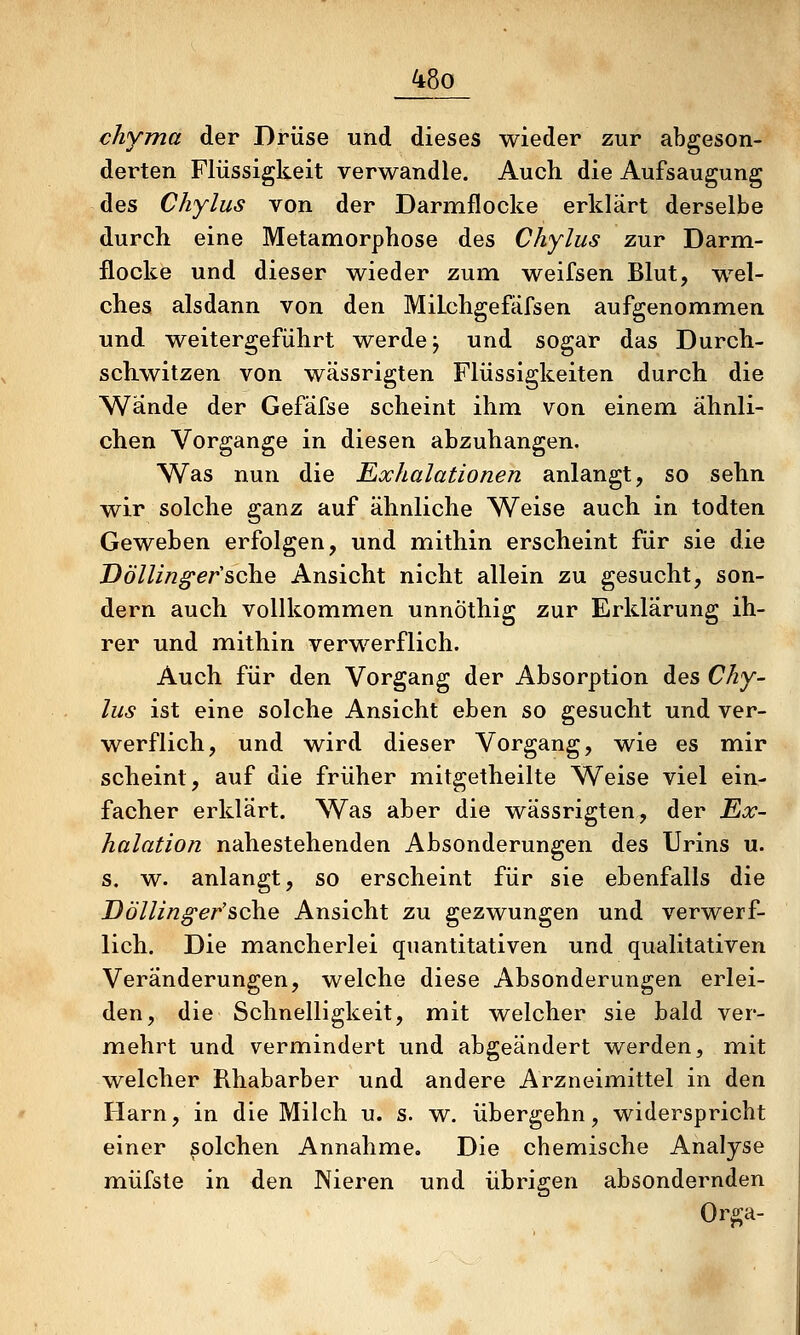 chyma der Drüse und dieses wieder zur abgeson- derten Flüssigkeit verwandle. Auch die Aufsaugung des Chylus von der Darmflocke erklärt derselbe durch eine Metamorphose des Chylus zur Darm- flocke und dieser wieder zum weifsen Blut, wel- ches alsdann von den MiLchgefäfsen aufgenommen und weitergeführt werde j und sogar das Durch- schwitzen von wässrigten Flüssigkeiten durch die Wände der Gefäfse scheint ihm von einem ähnli- chen Vorgange in diesen abzuhängen. Was nun die Exhalationen anlangt, so sehn wir solche ganz auf ähnliche Weise auch in todten Geweben erfolgen, und mithin erscheint für sie die Völling'ersehe Ansicht nicht allein zu gesucht, son- dern auch vollkommen unnöthig zur Erklärung ih- rer und mithin verwerflich. Auch für den Vorgang der Absorption des Chy- lus ist eine solche Ansicht eben so gesucht und ver- werflich, und wird dieser Vorgang, wie es mir scheint, auf die früher mitgetheilte Weise viel ein- facher erklärt. Was aber die wässrigten, der Ex~ halation nahestehenden Absonderungen des Urins u. s, w. anlangt, so erscheint für sie ebenfalls die Döllinß'er'sehe Ansicht zu gezwungen und verwerf- lich. Die mancherlei quantitativen und qualitativen Veränderungen, welche diese Absonderungen erlei- den, die Schnelligkeit, mit welcher sie bald ver- mehrt und vermindert und abgeändert werden, mit welcher Rhabarber und andere Arzneimittel in den Harn, in die Milch u. s. w. übergehn, widerspricht einer solchen Annahme. Die chemische Analyse müfste in den Nieren und übrigen absondernden Orga-