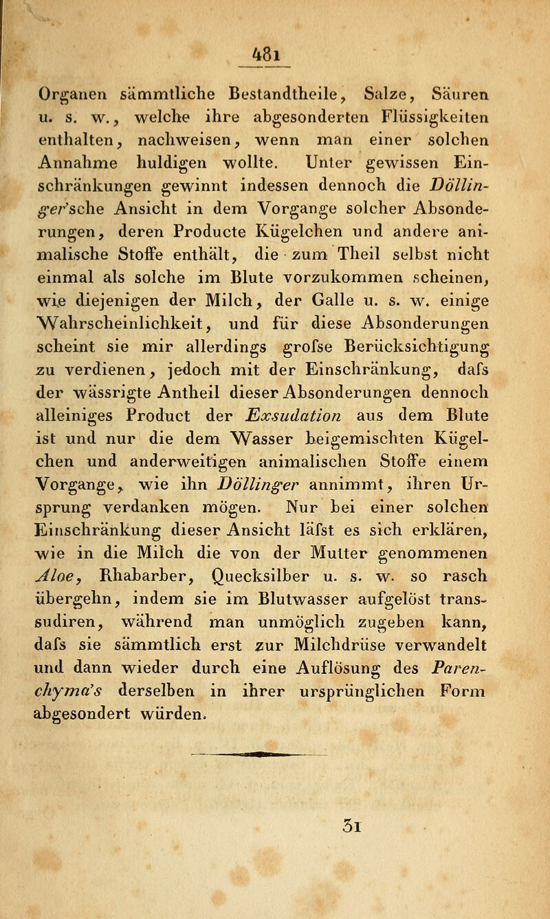 _48]i_ Organen sämmtliche Bestandtlieile, Salze, Säuren u. s. w., welche ihre abgesonderten Flüssigkeiten enthalten, nachweisen, wenn man einer solchen Annahme huldigen wollte. Unter gewissen Ein- schränkungen gewinnt indessen dennoch die Döllin- ^er'sche Ansicht in dem Vorgange solcher Absonde- rungen, deren Producte Kügelchen und andere ani- malische Stoffe enthält, die zum Theil selbst nicht einmal als solche im Blute vorzukommen scheinen, wie diejenigen der Milch, der Galle u. s. w. einige Wahrscheinlichkeit, und für diese Absonderungen scheint sie mir allerdings grofse Berücksichtigung zu verdienen, jedoch mit der Einschränkung, dafs der wässrigte Antheil dieser Absonderungen dennoch alleiniges Product der Exsudation aus dem Blute ist und nur die dem Wasser beigemischten Kügel- chen und anderweitigen animalischen Stoife einem Vorgange, wie ihn Döllinger annimmt, ihren Ur- sprung verdanken mögen. Nur bei einer solchen Einschränkung dieser Ansicht läfst es sich erklären, wie in die Milch die von der Mutter genommenen Aloe, Rhabarber, Quecksilber u. s. w. so rasch übergehn, indem sie im Blutwasser aufgelöst trans» sudiren, während man unmöglich zugeben kann, dafs sie sämmtlich erst j^ur Milchdrüse verwandelt und dann wieder durch eine Auflösung des Paren^ chyma's derselben in ihrer ursprünglichen Form abgesondert würden. 5r